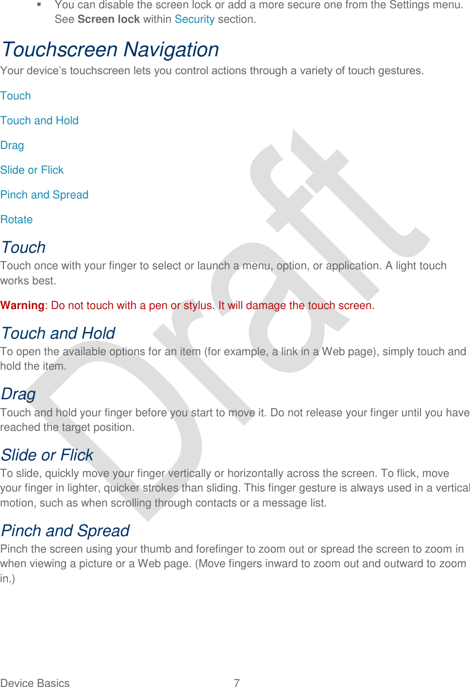  Device Basics  7     You can disable the screen lock or add a more secure one from the Settings menu. See Screen lock within Security section. Touchscreen Navigation Your device‟s touchscreen lets you control actions through a variety of touch gestures. Touch Touch and Hold Drag Slide or Flick Pinch and Spread Rotate Touch Touch once with your finger to select or launch a menu, option, or application. A light touch works best. Warning: Do not touch with a pen or stylus. It will damage the touch screen. Touch and Hold To open the available options for an item (for example, a link in a Web page), simply touch and hold the item. Drag Touch and hold your finger before you start to move it. Do not release your finger until you have reached the target position. Slide or Flick To slide, quickly move your finger vertically or horizontally across the screen. To flick, move your finger in lighter, quicker strokes than sliding. This finger gesture is always used in a vertical motion, such as when scrolling through contacts or a message list. Pinch and Spread Pinch the screen using your thumb and forefinger to zoom out or spread the screen to zoom in when viewing a picture or a Web page. (Move fingers inward to zoom out and outward to zoom in.) 