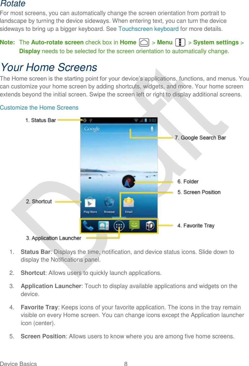  Device Basics  8   Rotate For most screens, you can automatically change the screen orientation from portrait to landscape by turning the device sideways. When entering text, you can turn the device sideways to bring up a bigger keyboard. See Touchscreen keyboard for more details.   Note:  The Auto-rotate screen check box in Home    &gt; Menu    &gt; System settings &gt; Display needs to be selected for the screen orientation to automatically change. Your Home Screens The Home screen is the starting point for your device‟s applications, functions, and menus. You can customize your home screen by adding shortcuts, widgets, and more. Your home screen extends beyond the initial screen. Swipe the screen left or right to display additional screens. Customize the Home Screens  1. Status Bar: Displays the time, notification, and device status icons. Slide down to display the Notifications panel. 2. Shortcut: Allows users to quickly launch applications.     3. Application Launcher: Touch to display available applications and widgets on the device. 4. Favorite Tray: Keeps icons of your favorite application. The icons in the tray remain visible on every Home screen. You can change icons except the Application launcher icon (center). 5. Screen Position: Allows users to know where you are among five home screens. 