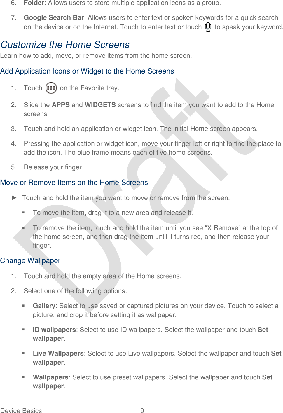  Device Basics  9   6. Folder: Allows users to store multiple application icons as a group. 7. Google Search Bar: Allows users to enter text or spoken keywords for a quick search on the device or on the Internet. Touch to enter text or touch    to speak your keyword.   Customize the Home Screens Learn how to add, move, or remove items from the home screen.   Add Application Icons or Widget to the Home Screens 1.  Touch    on the Favorite tray.   2. Slide the APPS and WIDGETS screens to find the item you want to add to the Home screens. 3.  Touch and hold an application or widget icon. The initial Home screen appears. 4.  Pressing the application or widget icon, move your finger left or right to find the place to add the icon. The blue frame means each of five home screens. 5.  Release your finger. Move or Remove Items on the Home Screens ►  Touch and hold the item you want to move or remove from the screen.   To move the item, drag it to a new area and release it.   To remove the item, touch and hold the item until you see “X Remove” at the top of the home screen, and then drag the item until it turns red, and then release your finger. Change Wallpaper 1.  Touch and hold the empty area of the Home screens. 2.  Select one of the following options.  Gallery: Select to use saved or captured pictures on your device. Touch to select a picture, and crop it before setting it as wallpaper.  ID wallpapers: Select to use ID wallpapers. Select the wallpaper and touch Set wallpaper.  Live Wallpapers: Select to use Live wallpapers. Select the wallpaper and touch Set wallpaper.  Wallpapers: Select to use preset wallpapers. Select the wallpaper and touch Set wallpaper. 