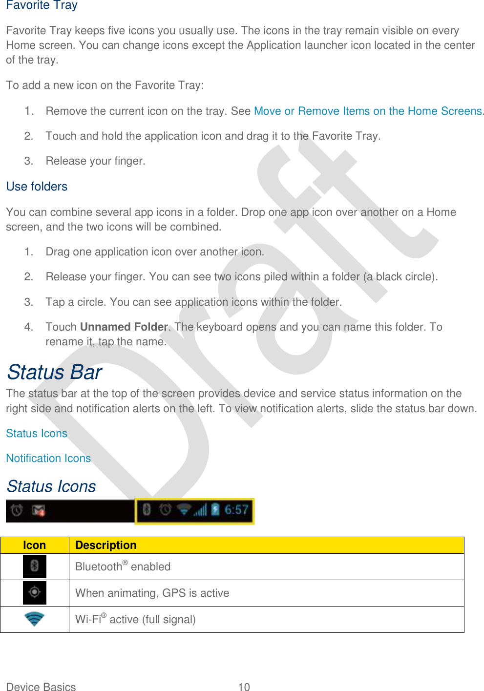  Device Basics  10   Favorite Tray Favorite Tray keeps five icons you usually use. The icons in the tray remain visible on every Home screen. You can change icons except the Application launcher icon located in the center of the tray. To add a new icon on the Favorite Tray: 1. Remove the current icon on the tray. See Move or Remove Items on the Home Screens. 2.  Touch and hold the application icon and drag it to the Favorite Tray. 3.  Release your finger. Use folders You can combine several app icons in a folder. Drop one app icon over another on a Home screen, and the two icons will be combined. 1. Drag one application icon over another icon. 2.  Release your finger. You can see two icons piled within a folder (a black circle). 3.  Tap a circle. You can see application icons within the folder. 4.  Touch Unnamed Folder. The keyboard opens and you can name this folder. To rename it, tap the name. Status Bar The status bar at the top of the screen provides device and service status information on the right side and notification alerts on the left. To view notification alerts, slide the status bar down. Status Icons Notification Icons Status Icons  Icon Description  Bluetooth® enabled  When animating, GPS is active  Wi-Fi® active (full signal) 