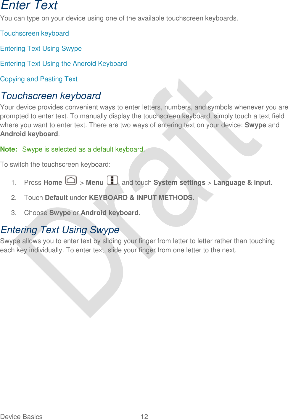  Device Basics  12   Enter Text You can type on your device using one of the available touchscreen keyboards. Touchscreen keyboard Entering Text Using Swype Entering Text Using the Android Keyboard Copying and Pasting Text Touchscreen keyboard Your device provides convenient ways to enter letters, numbers, and symbols whenever you are prompted to enter text. To manually display the touchscreen keyboard, simply touch a text field where you want to enter text. There are two ways of entering text on your device: Swype and Android keyboard. Note:  Swype is selected as a default keyboard. To switch the touchscreen keyboard: 1.  Press Home    &gt; Menu  , and touch System settings &gt; Language &amp; input. 2.  Touch Default under KEYBOARD &amp; INPUT METHODS. 3.  Choose Swype or Android keyboard. Entering Text Using Swype Swype allows you to enter text by sliding your finger from letter to letter rather than touching each key individually. To enter text, slide your finger from one letter to the next. 