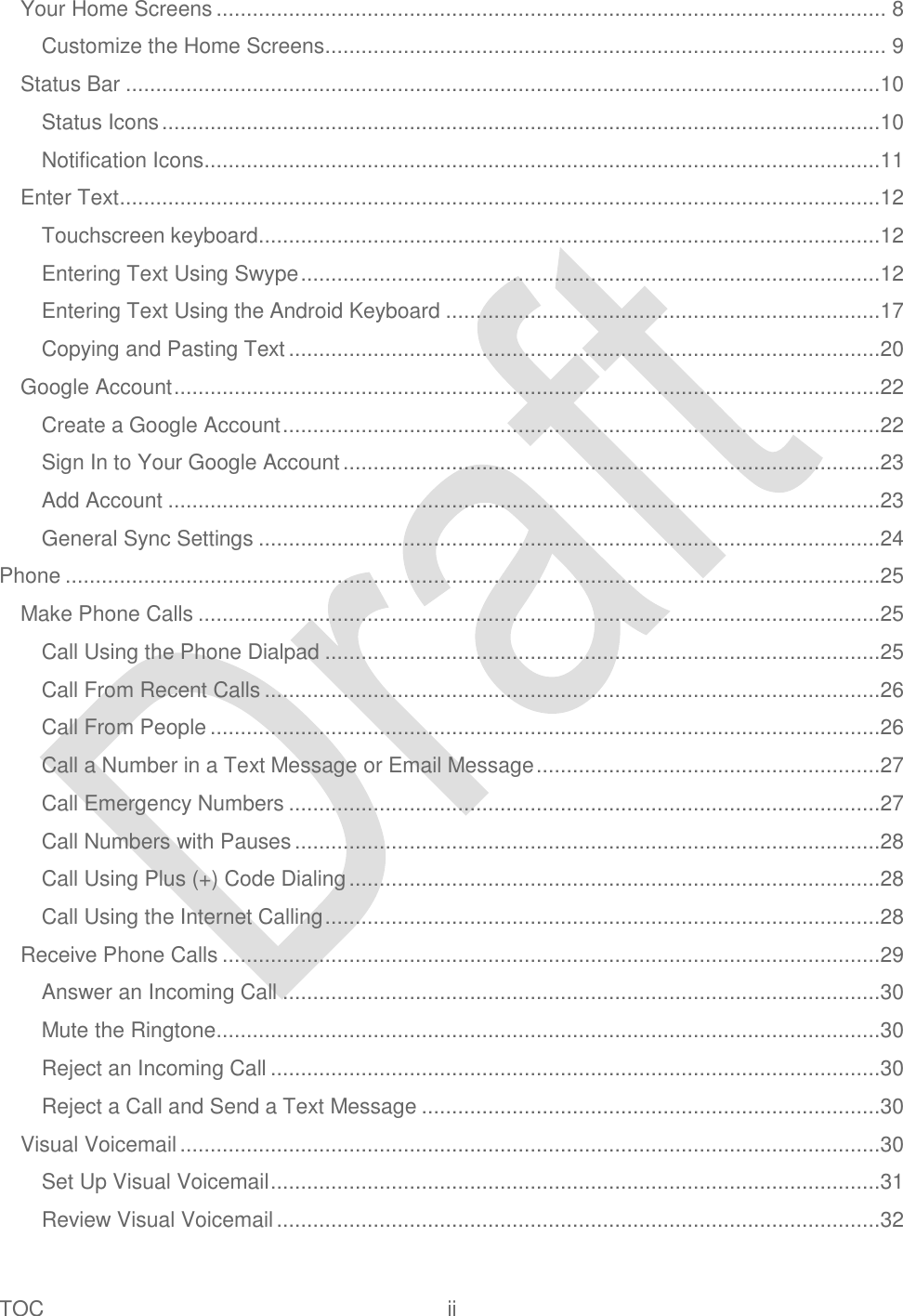  TOC  ii   Your Home Screens ............................................................................................................... 8 Customize the Home Screens ............................................................................................. 9 Status Bar .............................................................................................................................10 Status Icons .......................................................................................................................10 Notification Icons ................................................................................................................11 Enter Text ..............................................................................................................................12 Touchscreen keyboard.......................................................................................................12 Entering Text Using Swype ................................................................................................12 Entering Text Using the Android Keyboard ........................................................................17 Copying and Pasting Text ..................................................................................................20 Google Account .....................................................................................................................22 Create a Google Account ...................................................................................................22 Sign In to Your Google Account .........................................................................................23 Add Account ......................................................................................................................23 General Sync Settings .......................................................................................................24 Phone .......................................................................................................................................25 Make Phone Calls .................................................................................................................25 Call Using the Phone Dialpad ............................................................................................25 Call From Recent Calls ......................................................................................................26 Call From People ...............................................................................................................26 Call a Number in a Text Message or Email Message .........................................................27 Call Emergency Numbers ..................................................................................................27 Call Numbers with Pauses .................................................................................................28 Call Using Plus (+) Code Dialing ........................................................................................28 Call Using the Internet Calling ............................................................................................28 Receive Phone Calls .............................................................................................................29 Answer an Incoming Call ...................................................................................................30 Mute the Ringtone ..............................................................................................................30 Reject an Incoming Call .....................................................................................................30 Reject a Call and Send a Text Message ............................................................................30 Visual Voicemail ....................................................................................................................30 Set Up Visual Voicemail .....................................................................................................31 Review Visual Voicemail ....................................................................................................32 