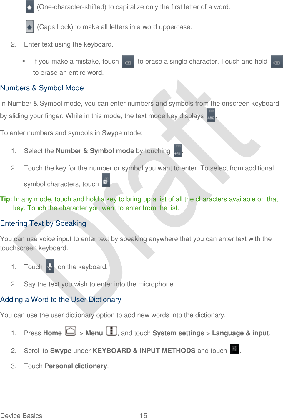  Device Basics  15     (One-character-shifted) to capitalize only the first letter of a word.   (Caps Lock) to make all letters in a word uppercase. 2.  Enter text using the keyboard.   If you make a mistake, touch    to erase a single character. Touch and hold   to erase an entire word. Numbers &amp; Symbol Mode In Number &amp; Symbol mode, you can enter numbers and symbols from the onscreen keyboard by sliding your finger. While in this mode, the text mode key displays  . To enter numbers and symbols in Swype mode: 1.  Select the Number &amp; Symbol mode by touching  . 2.  Touch the key for the number or symbol you want to enter. To select from additional symbol characters, touch  . Tip: In any mode, touch and hold a key to bring up a list of all the characters available on that key. Touch the character you want to enter from the list. Entering Text by Speaking You can use voice input to enter text by speaking anywhere that you can enter text with the touchscreen keyboard.   1.  Touch    on the keyboard. 2.  Say the text you wish to enter into the microphone. Adding a Word to the User Dictionary You can use the user dictionary option to add new words into the dictionary.   1.  Press Home    &gt; Menu  , and touch System settings &gt; Language &amp; input. 2.  Scroll to Swype under KEYBOARD &amp; INPUT METHODS and touch  . 3.  Touch Personal dictionary. 