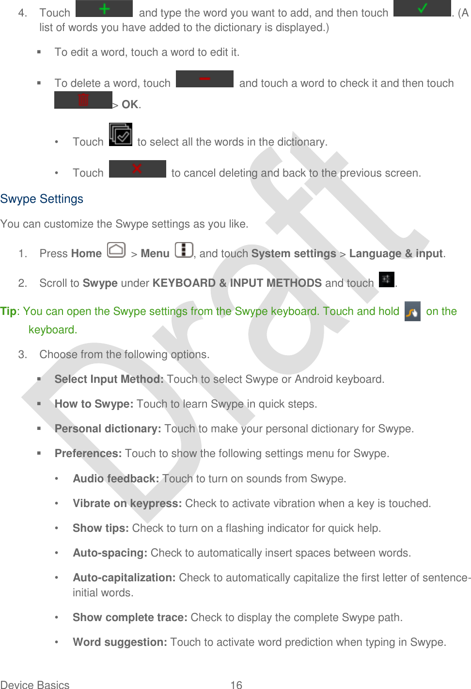  Device Basics  16   4.  Touch    and type the word you want to add, and then touch  . (A list of words you have added to the dictionary is displayed.)   To edit a word, touch a word to edit it.   To delete a word, touch    and touch a word to check it and then touch &gt; OK. •  Touch    to select all the words in the dictionary. •  Touch    to cancel deleting and back to the previous screen. Swype Settings You can customize the Swype settings as you like. 1.  Press Home    &gt; Menu  , and touch System settings &gt; Language &amp; input. 2.  Scroll to Swype under KEYBOARD &amp; INPUT METHODS and touch  . Tip: You can open the Swype settings from the Swype keyboard. Touch and hold    on the keyboard. 3.  Choose from the following options.  Select Input Method: Touch to select Swype or Android keyboard.  How to Swype: Touch to learn Swype in quick steps.  Personal dictionary: Touch to make your personal dictionary for Swype.  Preferences: Touch to show the following settings menu for Swype. • Audio feedback: Touch to turn on sounds from Swype. • Vibrate on keypress: Check to activate vibration when a key is touched. • Show tips: Check to turn on a flashing indicator for quick help. • Auto-spacing: Check to automatically insert spaces between words. • Auto-capitalization: Check to automatically capitalize the first letter of sentence-initial words. • Show complete trace: Check to display the complete Swype path. • Word suggestion: Touch to activate word prediction when typing in Swype. 