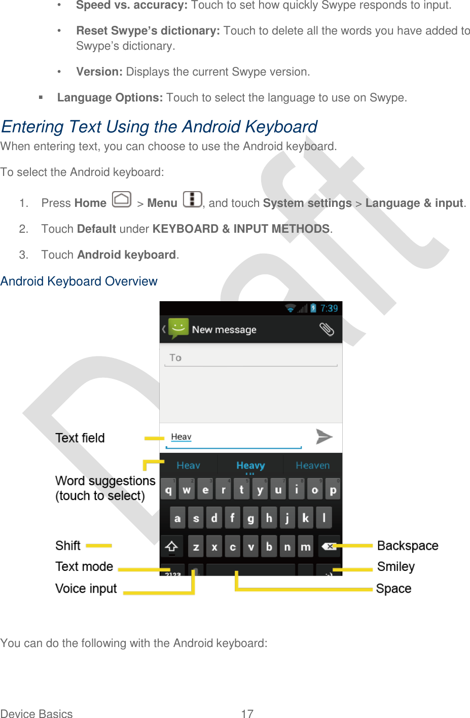  Device Basics  17   • Speed vs. accuracy: Touch to set how quickly Swype responds to input. • Reset Swype’s dictionary: Touch to delete all the words you have added to Swype‟s dictionary.   • Version: Displays the current Swype version.  Language Options: Touch to select the language to use on Swype. Entering Text Using the Android Keyboard When entering text, you can choose to use the Android keyboard.   To select the Android keyboard: 1.  Press Home    &gt; Menu  , and touch System settings &gt; Language &amp; input. 2.  Touch Default under KEYBOARD &amp; INPUT METHODS. 3.  Touch Android keyboard. Android Keyboard Overview   You can do the following with the Android keyboard: 