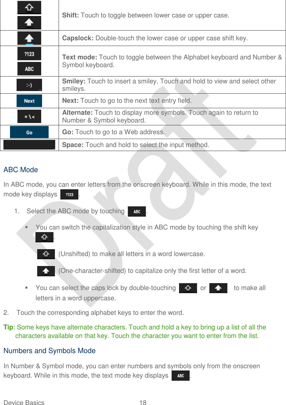  Device Basics  18     Shift: Touch to toggle between lower case or upper case.  Capslock: Double-touch the lower case or upper case shift key.   Text mode: Touch to toggle between the Alphabet keyboard and Number &amp; Symbol keyboard.  Smiley: Touch to insert a smiley. Touch and hold to view and select other smileys.  Next: Touch to go to the next text entry field.  Alternate: Touch to display more symbols. Touch again to return to Number &amp; Symbol keyboard.    Go: Touch to go to a Web address.  Space: Touch and hold to select the input method.  ABC Mode In ABC mode, you can enter letters from the onscreen keyboard. While in this mode, the text mode key displays  . 1.  Select the ABC mode by touching  .   You can switch the capitalization style in ABC mode by touching the shift key .   (Unshifted) to make all letters in a word lowercase.   (One-character-shifted) to capitalize only the first letter of a word.   You can select the caps lock by double-touching    or      to make all letters in a word uppercase. 2.  Touch the corresponding alphabet keys to enter the word. Tip: Some keys have alternate characters. Touch and hold a key to bring up a list of all the characters available on that key. Touch the character you want to enter from the list. Numbers and Symbols Mode In Number &amp; Symbol mode, you can enter numbers and symbols only from the onscreen keyboard. While in this mode, the text mode key displays  . 