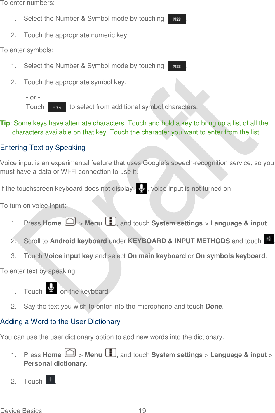  Device Basics  19   To enter numbers: 1.  Select the Number &amp; Symbol mode by touching  . 2.  Touch the appropriate numeric key. To enter symbols: 1.  Select the Number &amp; Symbol mode by touching  . 2.  Touch the appropriate symbol key. - or - Touch    to select from additional symbol characters.   Tip: Some keys have alternate characters. Touch and hold a key to bring up a list of all the characters available on that key. Touch the character you want to enter from the list. Entering Text by Speaking Voice input is an experimental feature that uses Google‟s speech-recognition service, so you must have a data or Wi-Fi connection to use it. If the touchscreen keyboard does not display  , voice input is not turned on. To turn on voice input: 1.  Press Home    &gt; Menu  , and touch System settings &gt; Language &amp; input. 2.  Scroll to Android keyboard under KEYBOARD &amp; INPUT METHODS and touch  . 3.  Touch Voice input key and select On main keyboard or On symbols keyboard. To enter text by speaking: 1.  Touch    on the keyboard. 2.  Say the text you wish to enter into the microphone and touch Done. Adding a Word to the User Dictionary You can use the user dictionary option to add new words into the dictionary.   1.  Press Home    &gt; Menu  , and touch System settings &gt; Language &amp; input &gt; Personal dictionary. 2.  Touch  . 