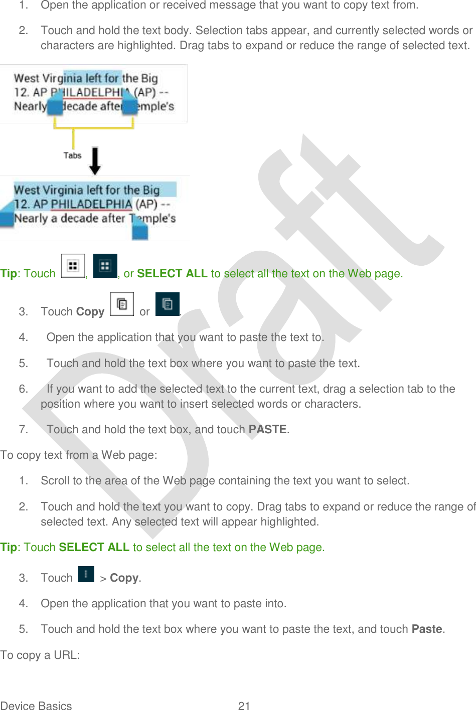  Device Basics  21   1.  Open the application or received message that you want to copy text from. 2.  Touch and hold the text body. Selection tabs appear, and currently selected words or characters are highlighted. Drag tabs to expand or reduce the range of selected text.    Tip: Touch  ,  , or SELECT ALL to select all the text on the Web page. 3.  Touch Copy    or  . 4.    Open the application that you want to paste the text to. 5.    Touch and hold the text box where you want to paste the text. 6.    If you want to add the selected text to the current text, drag a selection tab to the position where you want to insert selected words or characters. 7.    Touch and hold the text box, and touch PASTE.   To copy text from a Web page: 1.  Scroll to the area of the Web page containing the text you want to select. 2.  Touch and hold the text you want to copy. Drag tabs to expand or reduce the range of selected text. Any selected text will appear highlighted. Tip: Touch SELECT ALL to select all the text on the Web page. 3.  Touch    &gt; Copy. 4.  Open the application that you want to paste into. 5.  Touch and hold the text box where you want to paste the text, and touch Paste. To copy a URL: 