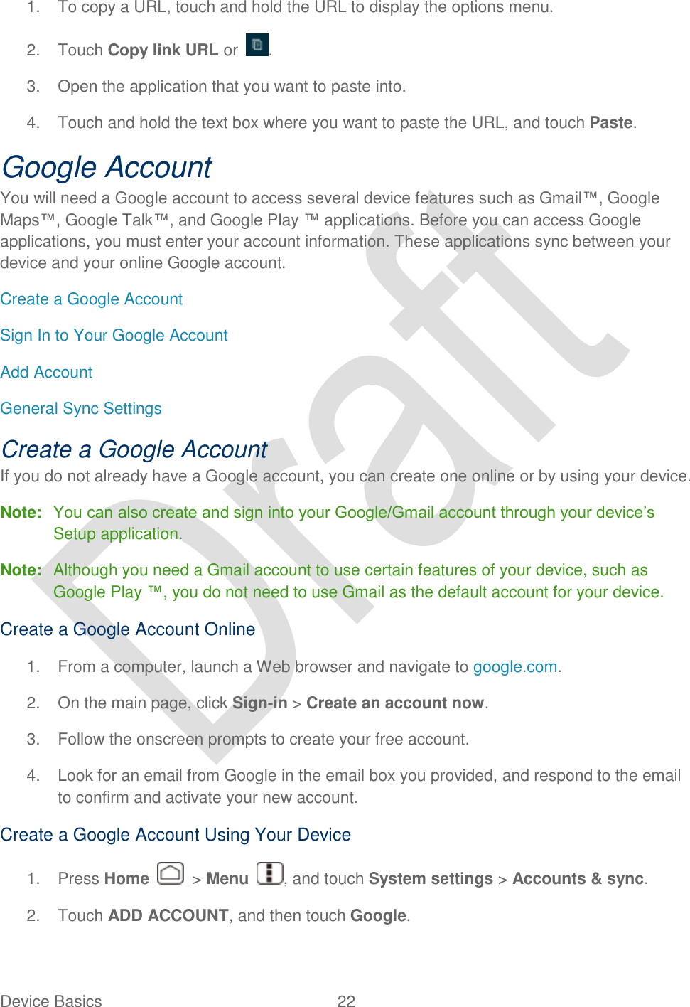  Device Basics  22   1.  To copy a URL, touch and hold the URL to display the options menu. 2.  Touch Copy link URL or . 3.  Open the application that you want to paste into. 4.  Touch and hold the text box where you want to paste the URL, and touch Paste. Google Account You will need a Google account to access several device features such as Gmail™, Google Maps™, Google Talk™, and Google Play ™ applications. Before you can access Google applications, you must enter your account information. These applications sync between your device and your online Google account. Create a Google Account Sign In to Your Google Account Add Account General Sync Settings Create a Google Account If you do not already have a Google account, you can create one online or by using your device. Note: You can also create and sign into your Google/Gmail account through your device‟s Setup application. Note:  Although you need a Gmail account to use certain features of your device, such as Google Play ™, you do not need to use Gmail as the default account for your device. Create a Google Account Online 1.  From a computer, launch a Web browser and navigate to google.com. 2.  On the main page, click Sign-in &gt; Create an account now. 3.  Follow the onscreen prompts to create your free account. 4.  Look for an email from Google in the email box you provided, and respond to the email to confirm and activate your new account. Create a Google Account Using Your Device 1.  Press Home    &gt; Menu  , and touch System settings &gt; Accounts &amp; sync. 2.  Touch ADD ACCOUNT, and then touch Google.   