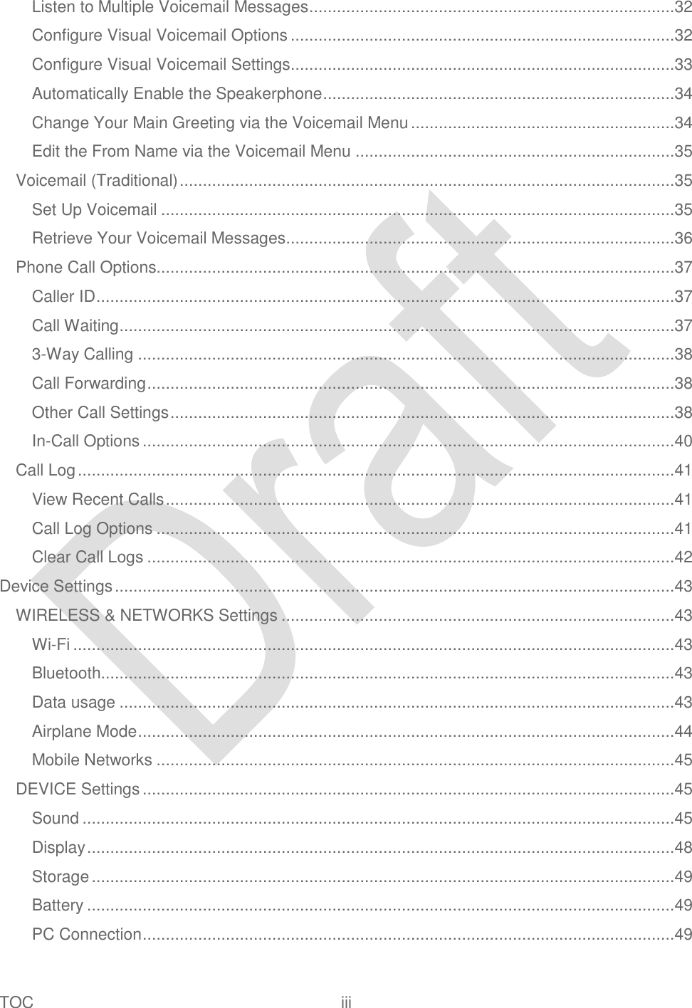  TOC  iii   Listen to Multiple Voicemail Messages ...............................................................................32 Configure Visual Voicemail Options ...................................................................................32 Configure Visual Voicemail Settings ...................................................................................33 Automatically Enable the Speakerphone ............................................................................34 Change Your Main Greeting via the Voicemail Menu .........................................................34 Edit the From Name via the Voicemail Menu .....................................................................35 Voicemail (Traditional) ...........................................................................................................35 Set Up Voicemail ...............................................................................................................35 Retrieve Your Voicemail Messages....................................................................................36 Phone Call Options................................................................................................................37 Caller ID .............................................................................................................................37 Call Waiting ........................................................................................................................37 3-Way Calling ....................................................................................................................38 Call Forwarding ..................................................................................................................38 Other Call Settings .............................................................................................................38 In-Call Options ...................................................................................................................40 Call Log .................................................................................................................................41 View Recent Calls ..............................................................................................................41 Call Log Options ................................................................................................................41 Clear Call Logs ..................................................................................................................42 Device Settings .........................................................................................................................43 WIRELESS &amp; NETWORKS Settings .....................................................................................43 Wi-Fi ..................................................................................................................................43 Bluetooth............................................................................................................................43 Data usage ........................................................................................................................43 Airplane Mode ....................................................................................................................44 Mobile Networks ................................................................................................................45 DEVICE Settings ...................................................................................................................45 Sound ................................................................................................................................45 Display ...............................................................................................................................48 Storage ..............................................................................................................................49 Battery ...............................................................................................................................49 PC Connection ...................................................................................................................49 