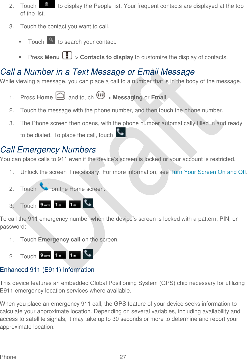  Phone  27   2.  Touch    to display the People list. Your frequent contacts are displayed at the top of the list. 3.  Touch the contact you want to call.   Touch    to search your contact.   Press Menu    &gt; Contacts to display to customize the display of contacts. Call a Number in a Text Message or Email Message While viewing a message, you can place a call to a number that is in the body of the message.   1.  Press Home  , and touch    &gt; Messaging or Email. 2.  Touch the message with the phone number, and then touch the phone number. 3.  The Phone screen then opens, with the phone number automatically filled in and ready to be dialed. To place the call, touch  . Call Emergency Numbers You can place calls to 911 even if the device‟s screen is locked or your account is restricted. 1.  Unlock the screen if necessary. For more information, see Turn Your Screen On and Off.   2.  Touch    on the Home screen. 3.  Touch        . To call the 911 emergency number when the device‟s screen is locked with a pattern, PIN, or password: 1.  Touch Emergency call on the screen. 2.  Touch        . Enhanced 911 (E911) Information This device features an embedded Global Positioning System (GPS) chip necessary for utilizing E911 emergency location services where available. When you place an emergency 911 call, the GPS feature of your device seeks information to calculate your approximate location. Depending on several variables, including availability and access to satellite signals, it may take up to 30 seconds or more to determine and report your approximate location. 