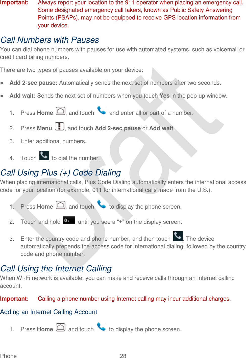  Phone  28   Important:  Always report your location to the 911 operator when placing an emergency call. Some designated emergency call takers, known as Public Safety Answering Points (PSAPs), may not be equipped to receive GPS location information from your device. Call Numbers with Pauses You can dial phone numbers with pauses for use with automated systems, such as voicemail or credit card billing numbers. There are two types of pauses available on your device: ● Add 2-sec pause: Automatically sends the next set of numbers after two seconds. ● Add wait: Sends the next set of numbers when you touch Yes in the pop-up window. 1.  Press Home  , and touch    and enter all or part of a number. 2.  Press Menu  , and touch Add 2-sec pause or Add wait. 3.  Enter additional numbers. 4.  Touch    to dial the number. Call Using Plus (+) Code Dialing When placing international calls, Plus Code Dialing automatically enters the international access code for your location (for example, 011 for international calls made from the U.S.). 1.  Press Home  , and touch    to display the phone screen. 2.  Touch and hold    until you see a “+” on the display screen. 3.  Enter the country code and phone number, and then touch  . The device automatically prepends the access code for international dialing, followed by the country code and phone number. Call Using the Internet Calling When Wi-Fi network is available, you can make and receive calls through an Internet calling account.   Important:  Calling a phone number using Internet calling may incur additional charges.   Adding an Internet Calling Account 1.  Press Home    and touch    to display the phone screen. 