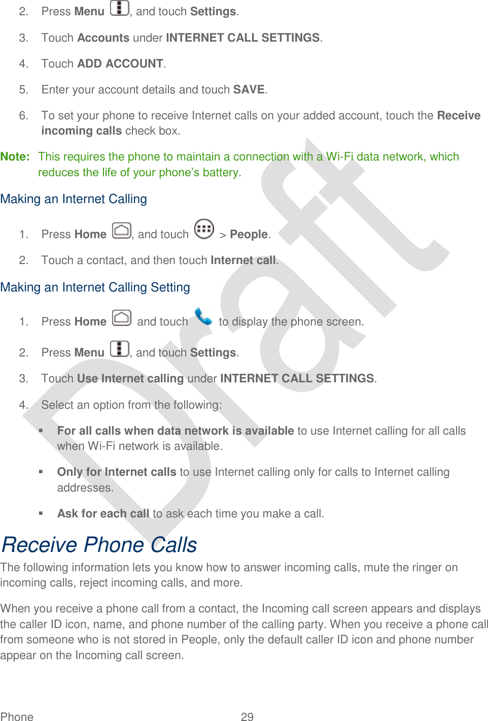  Phone  29   2.  Press Menu  , and touch Settings. 3.  Touch Accounts under INTERNET CALL SETTINGS. 4.  Touch ADD ACCOUNT.   5.  Enter your account details and touch SAVE. 6.  To set your phone to receive Internet calls on your added account, touch the Receive incoming calls check box. Note:  This requires the phone to maintain a connection with a Wi-Fi data network, which reduces the life of your phone‟s battery. Making an Internet Calling 1.  Press Home  , and touch    &gt; People. 2.  Touch a contact, and then touch Internet call. Making an Internet Calling Setting 1.  Press Home    and touch    to display the phone screen. 2.  Press Menu  , and touch Settings. 3.  Touch Use Internet calling under INTERNET CALL SETTINGS. 4.  Select an option from the following:  For all calls when data network is available to use Internet calling for all calls when Wi-Fi network is available.  Only for Internet calls to use Internet calling only for calls to Internet calling addresses.  Ask for each call to ask each time you make a call. Receive Phone Calls The following information lets you know how to answer incoming calls, mute the ringer on incoming calls, reject incoming calls, and more.   When you receive a phone call from a contact, the Incoming call screen appears and displays the caller ID icon, name, and phone number of the calling party. When you receive a phone call from someone who is not stored in People, only the default caller ID icon and phone number appear on the Incoming call screen. 