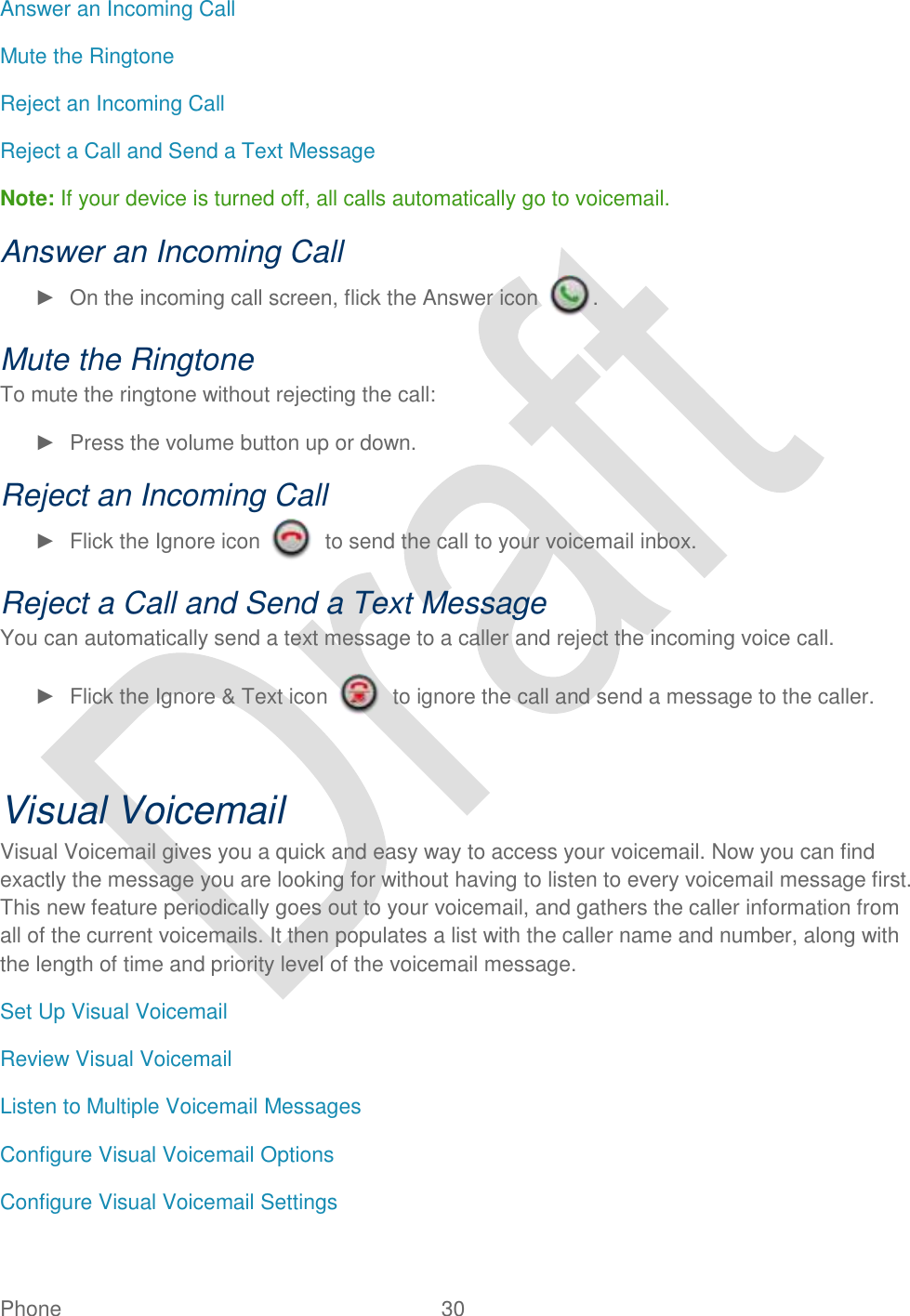  Phone  30   Answer an Incoming Call Mute the Ringtone Reject an Incoming Call Reject a Call and Send a Text Message Note: If your device is turned off, all calls automatically go to voicemail. Answer an Incoming Call ►  On the incoming call screen, flick the Answer icon  . Mute the Ringtone To mute the ringtone without rejecting the call: ►  Press the volume button up or down. Reject an Incoming Call ►  Flick the Ignore icon    to send the call to your voicemail inbox. Reject a Call and Send a Text Message You can automatically send a text message to a caller and reject the incoming voice call. ►  Flick the Ignore &amp; Text icon    to ignore the call and send a message to the caller.  Visual Voicemail Visual Voicemail gives you a quick and easy way to access your voicemail. Now you can find exactly the message you are looking for without having to listen to every voicemail message first. This new feature periodically goes out to your voicemail, and gathers the caller information from all of the current voicemails. It then populates a list with the caller name and number, along with the length of time and priority level of the voicemail message.   Set Up Visual Voicemail Review Visual Voicemail Listen to Multiple Voicemail Messages Configure Visual Voicemail Options Configure Visual Voicemail Settings 