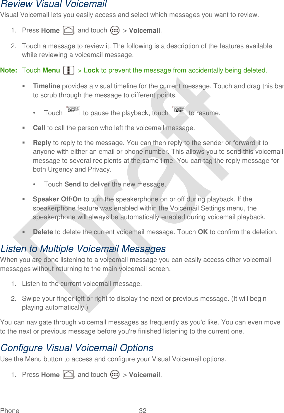  Phone  32   Review Visual Voicemail Visual Voicemail lets you easily access and select which messages you want to review. 1.  Press Home , and touch    &gt; Voicemail. 2.  Touch a message to review it. The following is a description of the features available while reviewing a voicemail message. Note:  Touch Menu    &gt; Lock to prevent the message from accidentally being deleted.  Timeline provides a visual timeline for the current message. Touch and drag this bar to scrub through the message to different points.   •  Touch    to pause the playback, touch    to resume.  Call to call the person who left the voicemail message.  Reply to reply to the message. You can then reply to the sender or forward it to anyone with either an email or phone number. This allows you to send this voicemail message to several recipients at the same time. You can tag the reply message for both Urgency and Privacy. •  Touch Send to deliver the new message.  Speaker Off/On to turn the speakerphone on or off during playback. If the speakerphone feature was enabled within the Voicemail Settings menu, the speakerphone will always be automatically enabled during voicemail playback.  Delete to delete the current voicemail message. Touch OK to confirm the deletion. Listen to Multiple Voicemail Messages When you are done listening to a voicemail message you can easily access other voicemail messages without returning to the main voicemail screen. 1.  Listen to the current voicemail message. 2.  Swipe your finger left or right to display the next or previous message. (It will begin playing automatically.) You can navigate through voicemail messages as frequently as you&apos;d like. You can even move to the next or previous message before you&apos;re finished listening to the current one. Configure Visual Voicemail Options Use the Menu button to access and configure your Visual Voicemail options. 1.  Press Home , and touch    &gt; Voicemail. 