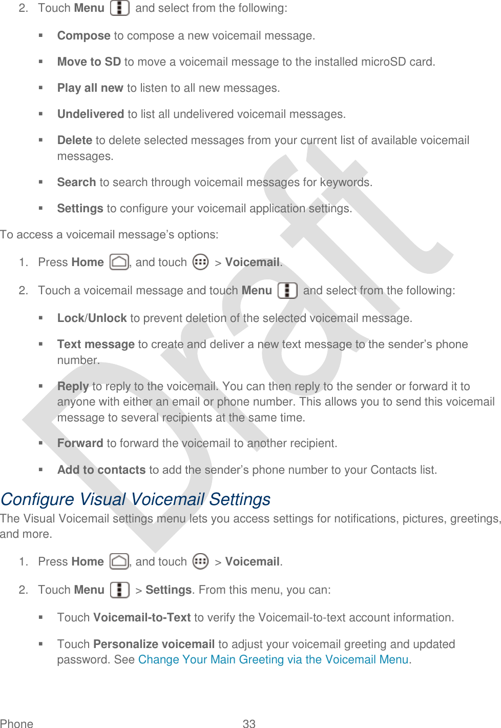  Phone  33   2.  Touch Menu    and select from the following:  Compose to compose a new voicemail message.  Move to SD to move a voicemail message to the installed microSD card.  Play all new to listen to all new messages.  Undelivered to list all undelivered voicemail messages.  Delete to delete selected messages from your current list of available voicemail messages.  Search to search through voicemail messages for keywords.  Settings to configure your voicemail application settings. To access a voicemail message‟s options: 1.  Press Home , and touch    &gt; Voicemail. 2.  Touch a voicemail message and touch Menu    and select from the following:  Lock/Unlock to prevent deletion of the selected voicemail message.  Text message to create and deliver a new text message to the sender‟s phone number.  Reply to reply to the voicemail. You can then reply to the sender or forward it to anyone with either an email or phone number. This allows you to send this voicemail message to several recipients at the same time.  Forward to forward the voicemail to another recipient.  Add to contacts to add the sender‟s phone number to your Contacts list. Configure Visual Voicemail Settings The Visual Voicemail settings menu lets you access settings for notifications, pictures, greetings, and more. 1.  Press Home , and touch    &gt; Voicemail. 2.  Touch Menu    &gt; Settings. From this menu, you can:     Touch Voicemail-to-Text to verify the Voicemail-to-text account information.   Touch Personalize voicemail to adjust your voicemail greeting and updated password. See Change Your Main Greeting via the Voicemail Menu. 