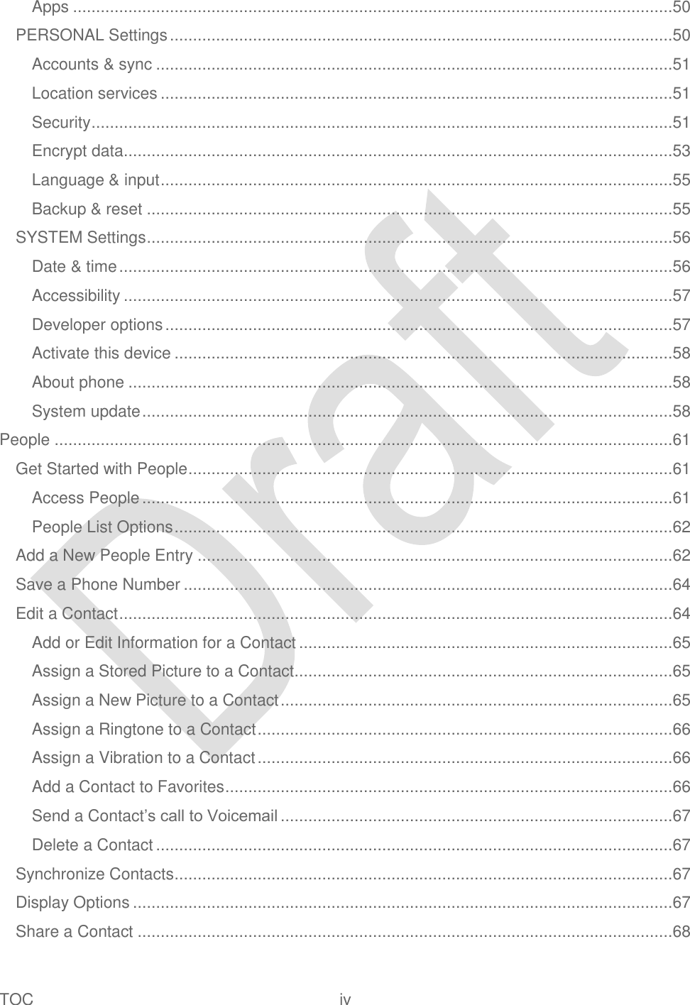  TOC  iv   Apps ..................................................................................................................................50 PERSONAL Settings .............................................................................................................50 Accounts &amp; sync ................................................................................................................51 Location services ...............................................................................................................51 Security ..............................................................................................................................51 Encrypt data .......................................................................................................................53 Language &amp; input ...............................................................................................................55 Backup &amp; reset ..................................................................................................................55 SYSTEM Settings ..................................................................................................................56 Date &amp; time ........................................................................................................................56 Accessibility .......................................................................................................................57 Developer options ..............................................................................................................57 Activate this device ............................................................................................................58 About phone ......................................................................................................................58 System update ...................................................................................................................58 People ......................................................................................................................................61 Get Started with People .........................................................................................................61 Access People ...................................................................................................................61 People List Options ............................................................................................................62 Add a New People Entry .......................................................................................................62 Save a Phone Number ..........................................................................................................64 Edit a Contact ........................................................................................................................64 Add or Edit Information for a Contact .................................................................................65 Assign a Stored Picture to a Contact ..................................................................................65 Assign a New Picture to a Contact .....................................................................................65 Assign a Ringtone to a Contact ..........................................................................................66 Assign a Vibration to a Contact ..........................................................................................66 Add a Contact to Favorites .................................................................................................66 Send a Contact‟s call to Voicemail .....................................................................................67 Delete a Contact ................................................................................................................67 Synchronize Contacts ............................................................................................................67 Display Options .....................................................................................................................67 Share a Contact ....................................................................................................................68 