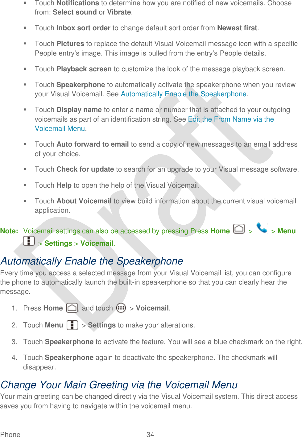  Phone  34     Touch Notifications to determine how you are notified of new voicemails. Choose from: Select sound or Vibrate.     Touch Inbox sort order to change default sort order from Newest first.   Touch Pictures to replace the default Visual Voicemail message icon with a specific People entry‟s image. This image is pulled from the entry‟s People details.   Touch Playback screen to customize the look of the message playback screen.   Touch Speakerphone to automatically activate the speakerphone when you review your Visual Voicemail. See Automatically Enable the Speakerphone.     Touch Display name to enter a name or number that is attached to your outgoing voicemails as part of an identification string. See Edit the From Name via the Voicemail Menu.   Touch Auto forward to email to send a copy of new messages to an email address of your choice.     Touch Check for update to search for an upgrade to your Visual message software.   Touch Help to open the help of the Visual Voicemail.   Touch About Voicemail to view build information about the current visual voicemail application.   Note:  Voicemail settings can also be accessed by pressing Press Home    &gt;    &gt; Menu   &gt; Settings &gt; Voicemail. Automatically Enable the Speakerphone Every time you access a selected message from your Visual Voicemail list, you can configure the phone to automatically launch the built-in speakerphone so that you can clearly hear the message. 1.  Press Home , and touch    &gt; Voicemail. 2.  Touch Menu    &gt; Settings to make your alterations. 3.  Touch Speakerphone to activate the feature. You will see a blue checkmark on the right. 4.  Touch Speakerphone again to deactivate the speakerphone. The checkmark will disappear. Change Your Main Greeting via the Voicemail Menu Your main greeting can be changed directly via the Visual Voicemail system. This direct access saves you from having to navigate within the voicemail menu. 