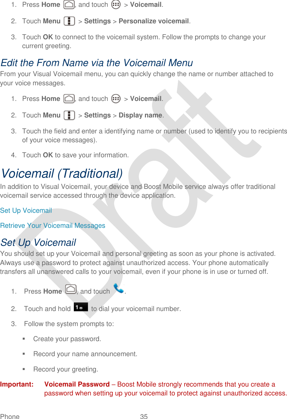  Phone  35   1.  Press Home , and touch    &gt; Voicemail. 2.  Touch Menu    &gt; Settings &gt; Personalize voicemail. 3.  Touch OK to connect to the voicemail system. Follow the prompts to change your current greeting. Edit the From Name via the Voicemail Menu From your Visual Voicemail menu, you can quickly change the name or number attached to your voice messages. 1.  Press Home , and touch    &gt; Voicemail. 2.  Touch Menu    &gt; Settings &gt; Display name. 3.  Touch the field and enter a identifying name or number (used to identify you to recipients of your voice messages). 4.  Touch OK to save your information. Voicemail (Traditional) In addition to Visual Voicemail, your device and Boost Mobile service always offer traditional voicemail service accessed through the device application. Set Up Voicemail Retrieve Your Voicemail Messages Set Up Voicemail You should set up your Voicemail and personal greeting as soon as your phone is activated. Always use a password to protect against unauthorized access. Your phone automatically transfers all unanswered calls to your voicemail, even if your phone is in use or turned off.   1.  Press Home  , and touch  . 2.  Touch and hold    to dial your voicemail number. 3.  Follow the system prompts to:   Create your password.   Record your name announcement.   Record your greeting. Important:  Voicemail Password – Boost Mobile strongly recommends that you create a password when setting up your voicemail to protect against unauthorized access. 