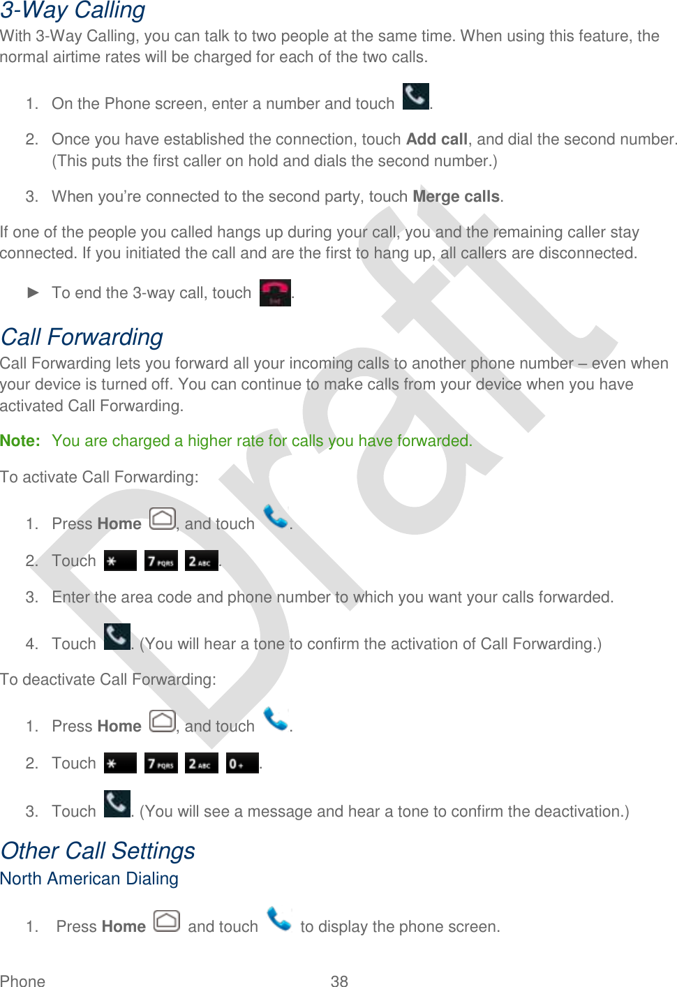  Phone  38   3-Way Calling With 3-Way Calling, you can talk to two people at the same time. When using this feature, the normal airtime rates will be charged for each of the two calls. 1.  On the Phone screen, enter a number and touch  . 2.  Once you have established the connection, touch Add call, and dial the second number. (This puts the first caller on hold and dials the second number.) 3. When you‟re connected to the second party, touch Merge calls. If one of the people you called hangs up during your call, you and the remaining caller stay connected. If you initiated the call and are the first to hang up, all callers are disconnected. ►  To end the 3-way call, touch  . Call Forwarding Call Forwarding lets you forward all your incoming calls to another phone number – even when your device is turned off. You can continue to make calls from your device when you have activated Call Forwarding. Note:  You are charged a higher rate for calls you have forwarded. To activate Call Forwarding: 1.  Press Home  , and touch  . 2.  Touch      . 3.  Enter the area code and phone number to which you want your calls forwarded. 4.  Touch  . (You will hear a tone to confirm the activation of Call Forwarding.) To deactivate Call Forwarding: 1.  Press Home , and touch  . 2.  Touch        . 3.  Touch  . (You will see a message and hear a tone to confirm the deactivation.) Other Call Settings North American Dialing 1.  Press Home    and touch    to display the phone screen. 