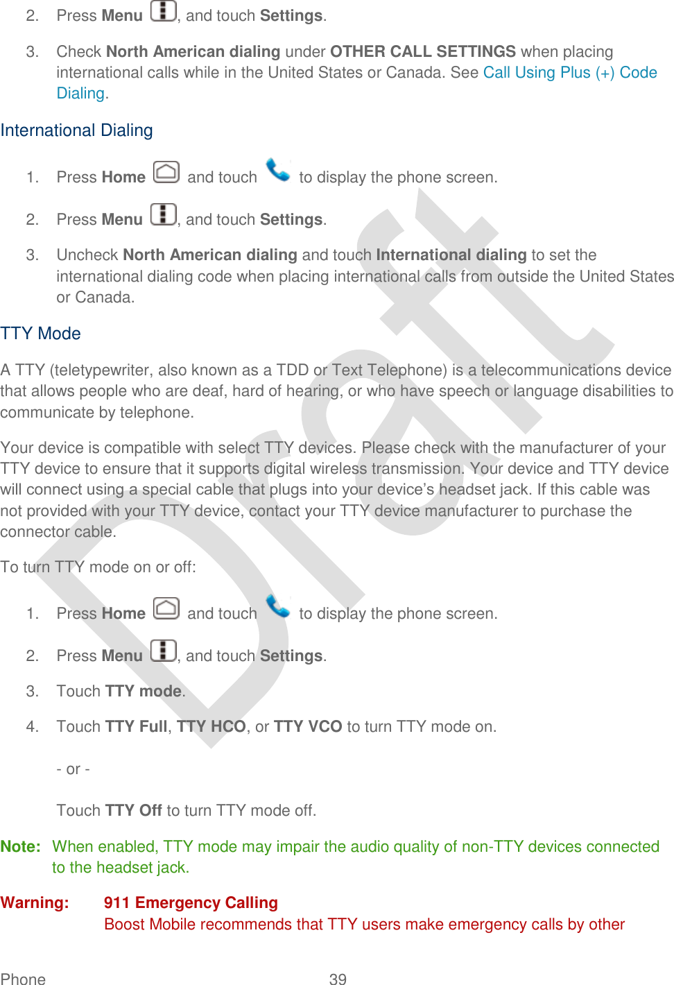  Phone  39   2.  Press Menu  , and touch Settings. 3.  Check North American dialing under OTHER CALL SETTINGS when placing international calls while in the United States or Canada. See Call Using Plus (+) Code Dialing. International Dialing 1.  Press Home    and touch    to display the phone screen. 2.  Press Menu  , and touch Settings. 3.  Uncheck North American dialing and touch International dialing to set the international dialing code when placing international calls from outside the United States or Canada.   TTY Mode A TTY (teletypewriter, also known as a TDD or Text Telephone) is a telecommunications device that allows people who are deaf, hard of hearing, or who have speech or language disabilities to communicate by telephone. Your device is compatible with select TTY devices. Please check with the manufacturer of your TTY device to ensure that it supports digital wireless transmission. Your device and TTY device will connect using a special cable that plugs into your device‟s headset jack. If this cable was not provided with your TTY device, contact your TTY device manufacturer to purchase the connector cable. To turn TTY mode on or off: 1.  Press Home    and touch    to display the phone screen. 2.  Press Menu  , and touch Settings. 3.  Touch TTY mode. 4.  Touch TTY Full, TTY HCO, or TTY VCO to turn TTY mode on.  - or -  Touch TTY Off to turn TTY mode off. Note:  When enabled, TTY mode may impair the audio quality of non-TTY devices connected to the headset jack. Warning:  911 Emergency Calling Boost Mobile recommends that TTY users make emergency calls by other 