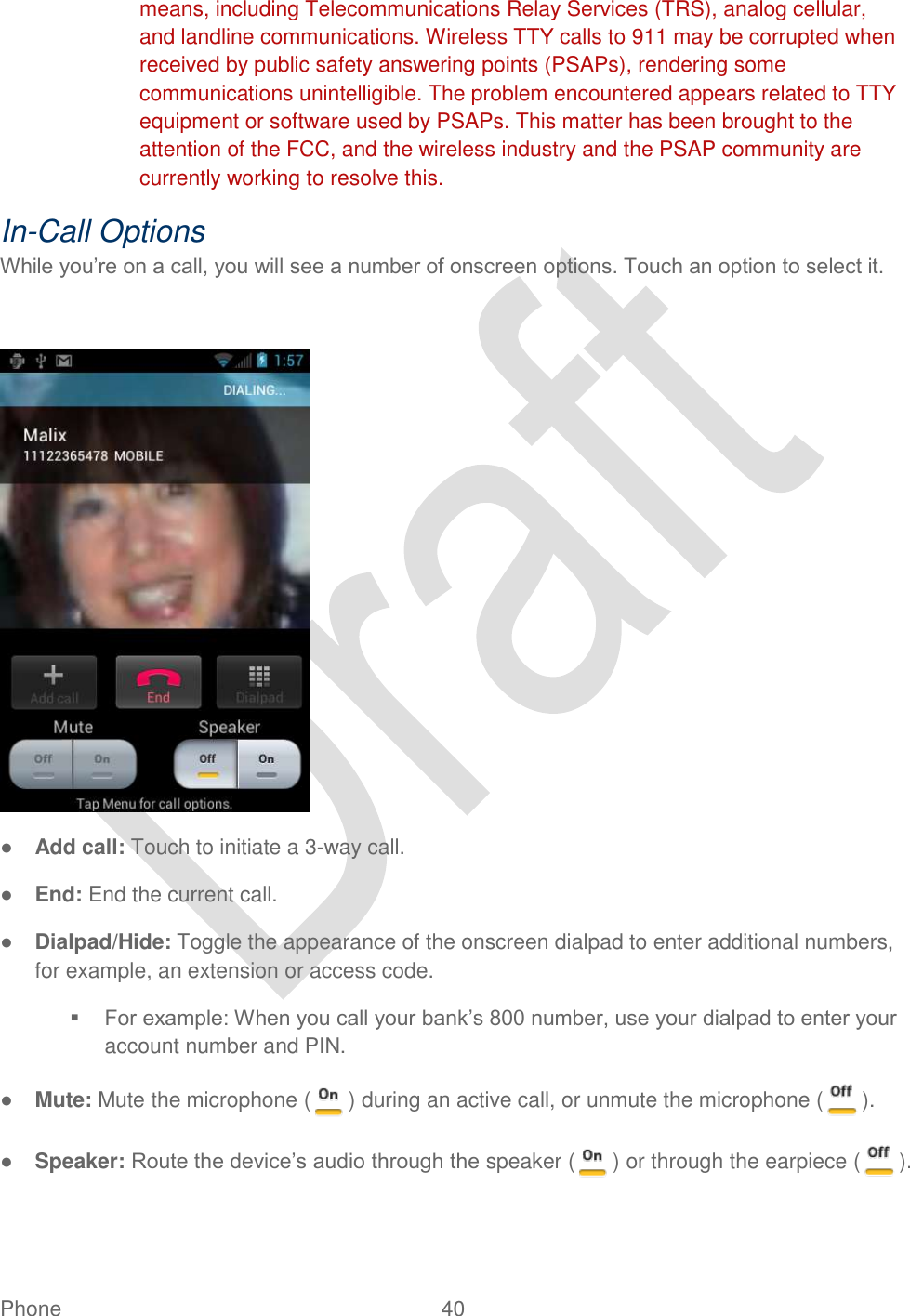  Phone  40   means, including Telecommunications Relay Services (TRS), analog cellular, and landline communications. Wireless TTY calls to 911 may be corrupted when received by public safety answering points (PSAPs), rendering some communications unintelligible. The problem encountered appears related to TTY equipment or software used by PSAPs. This matter has been brought to the attention of the FCC, and the wireless industry and the PSAP community are currently working to resolve this. In-Call Options While you‟re on a call, you will see a number of onscreen options. Touch an option to select it.   ● Add call: Touch to initiate a 3-way call.   ● End: End the current call. ● Dialpad/Hide: Toggle the appearance of the onscreen dialpad to enter additional numbers, for example, an extension or access code.  For example: When you call your bank‟s 800 number, use your dialpad to enter your account number and PIN. ● Mute: Mute the microphone ( ) during an active call, or unmute the microphone ( ). ● Speaker: Route the device‟s audio through the speaker ( ) or through the earpiece ( ). 