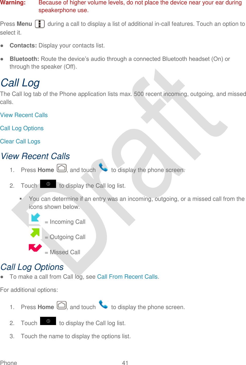  Phone  41   Warning:  Because of higher volume levels, do not place the device near your ear during speakerphone use. Press Menu    during a call to display a list of additional in-call features. Touch an option to select it.   ● Contacts: Display your contacts list. ● Bluetooth: Route the device‟s audio through a connected Bluetooth headset (On) or through the speaker (Off).   Call Log The Call log tab of the Phone application lists max. 500 recent incoming, outgoing, and missed calls. View Recent Calls Call Log Options Clear Call Logs View Recent Calls 1.  Press Home  , and touch    to display the phone screen. 2.  Touch    to display the Call log list.   You can determine if an entry was an incoming, outgoing, or a missed call from the icons shown below.  = Incoming Call  = Outgoing Call  = Missed Call Call Log Options ●  To make a call from Call log, see Call From Recent Calls. For additional options: 1.  Press Home  , and touch    to display the phone screen. 2.  Touch    to display the Call log list. 3.  Touch the name to display the options list. 