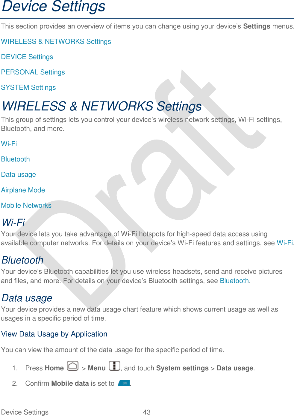  Device Settings  43   Device Settings This section provides an overview of items you can change using your device‟s Settings menus. WIRELESS &amp; NETWORKS Settings DEVICE Settings PERSONAL Settings SYSTEM Settings WIRELESS &amp; NETWORKS Settings This group of settings lets you control your device‟s wireless network settings, Wi-Fi settings, Bluetooth, and more. Wi-Fi Bluetooth Data usage Airplane Mode Mobile Networks Wi-Fi   Your device lets you take advantage of Wi-Fi hotspots for high-speed data access using available computer networks. For details on your device‟s Wi-Fi features and settings, see Wi-Fi. Bluetooth   Your device‟s Bluetooth capabilities let you use wireless headsets, send and receive pictures and files, and more. For details on your device‟s Bluetooth settings, see Bluetooth. Data usage Your device provides a new data usage chart feature which shows current usage as well as usages in a specific period of time.   View Data Usage by Application You can view the amount of the data usage for the specific period of time. 1.  Press Home    &gt; Menu  , and touch System settings &gt; Data usage. 2.  Confirm Mobile data is set to  . 