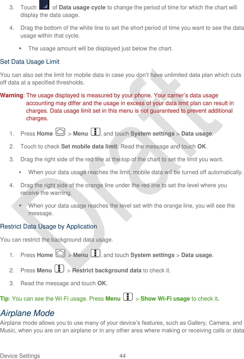  Device Settings  44   3.  Touch    of Data usage cycle to change the period of time for which the chart will display the data usage. 4.  Drag the bottom of the white line to set the short period of time you want to see the data usage within that cycle.   The usage amount will be displayed just below the chart. Set Data Usage Limit You can also set the limit for mobile data in case you don‟t have unlimited data plan which cuts off data at a specified thresholds.   Warning: The usage displayed is measured by your phone. Your carrier‟s data usage accounting may differ and the usage in excess of your data limit plan can result in charges. Data usage limit set in this menu is not guaranteed to prevent additional charges. 1.  Press Home    &gt; Menu  , and touch System settings &gt; Data usage. 2.  Touch to check Set mobile data limit. Read the message and touch OK. 3.  Drag the right side of the red line at the top of the chart to set the limit you want.  When your data usage reaches the limit, mobile data will be turned off automatically. 4.  Drag the right side of the orange line under the red line to set the level where you receive the warning.   When your data usage reaches the level set with the orange line, you will see the message. Restrict Data Usage by Application You can restrict the background data usage. 1.  Press Home    &gt; Menu  , and touch System settings &gt; Data usage. 2.  Press Menu    &gt; Restrict background data to check it. 3.  Read the message and touch OK. Tip: You can see the Wi-Fi usage. Press Menu    &gt; Show Wi-Fi usage to check it. Airplane Mode Airplane mode allows you to use many of your device‟s features, such as Gallery, Camera, and Music, when you are on an airplane or in any other area where making or receiving calls or data 