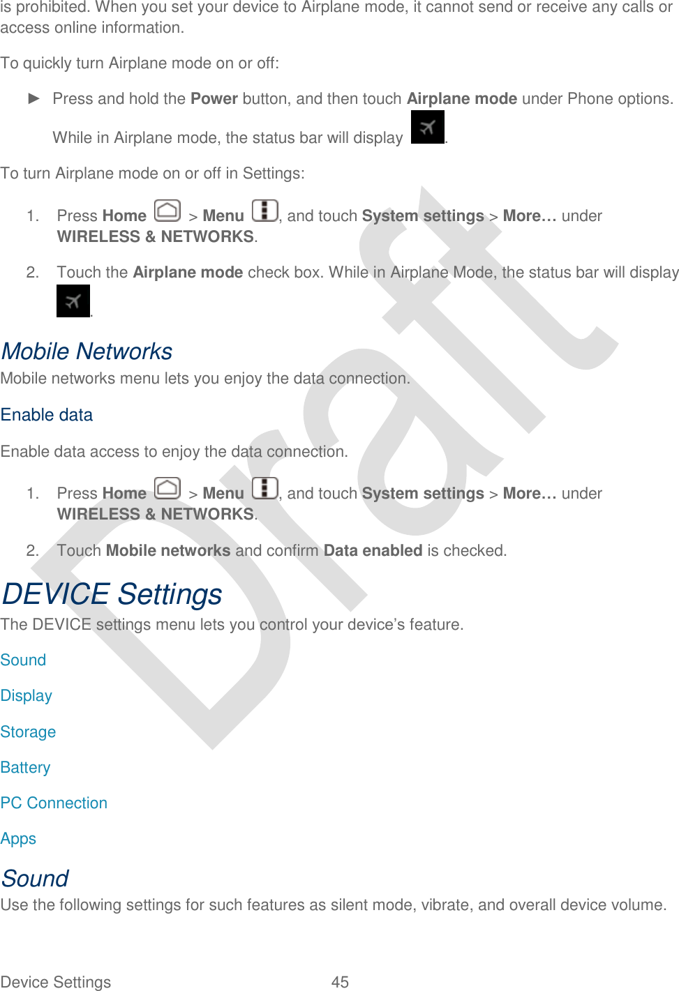  Device Settings  45   is prohibited. When you set your device to Airplane mode, it cannot send or receive any calls or access online information. To quickly turn Airplane mode on or off: ►  Press and hold the Power button, and then touch Airplane mode under Phone options. While in Airplane mode, the status bar will display  . To turn Airplane mode on or off in Settings: 1.  Press Home    &gt; Menu  , and touch System settings &gt; More… under WIRELESS &amp; NETWORKS. 2.  Touch the Airplane mode check box. While in Airplane Mode, the status bar will display . Mobile Networks Mobile networks menu lets you enjoy the data connection. Enable data Enable data access to enjoy the data connection. 1.  Press Home    &gt; Menu  , and touch System settings &gt; More… under WIRELESS &amp; NETWORKS. 2.  Touch Mobile networks and confirm Data enabled is checked.   DEVICE Settings The DEVICE settings menu lets you control your device‟s feature. Sound Display Storage Battery PC Connection Apps Sound Use the following settings for such features as silent mode, vibrate, and overall device volume.   