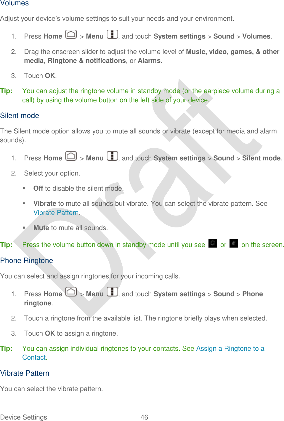  Device Settings  46   Volumes Adjust your device‟s volume settings to suit your needs and your environment. 1.  Press Home    &gt; Menu  , and touch System settings &gt; Sound &gt; Volumes. 2.  Drag the onscreen slider to adjust the volume level of Music, video, games, &amp; other media, Ringtone &amp; notifications, or Alarms. 3.  Touch OK. Tip:  You can adjust the ringtone volume in standby mode (or the earpiece volume during a call) by using the volume button on the left side of your device. Silent mode The Silent mode option allows you to mute all sounds or vibrate (except for media and alarm sounds). 1.  Press Home    &gt; Menu  , and touch System settings &gt; Sound &gt; Silent mode.   2.  Select your option.  Off to disable the silent mode.  Vibrate to mute all sounds but vibrate. You can select the vibrate pattern. See Vibrate Pattern.  Mute to mute all sounds. Tip:  Press the volume button down in standby mode until you see    or    on the screen. Phone Ringtone You can select and assign ringtones for your incoming calls.   1.  Press Home    &gt; Menu  , and touch System settings &gt; Sound &gt; Phone ringtone. 2.  Touch a ringtone from the available list. The ringtone briefly plays when selected. 3.  Touch OK to assign a ringtone. Tip: You can assign individual ringtones to your contacts. See Assign a Ringtone to a Contact. Vibrate Pattern You can select the vibrate pattern.   