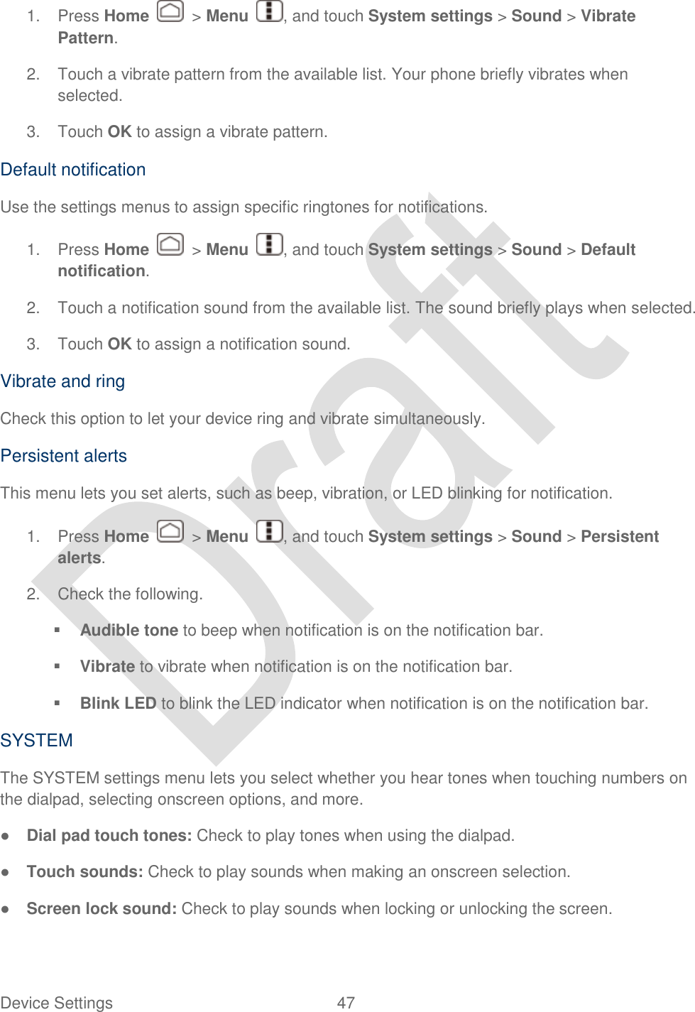  Device Settings  47   1.  Press Home    &gt; Menu  , and touch System settings &gt; Sound &gt; Vibrate Pattern. 2.  Touch a vibrate pattern from the available list. Your phone briefly vibrates when selected. 3.  Touch OK to assign a vibrate pattern. Default notification Use the settings menus to assign specific ringtones for notifications.   1.  Press Home    &gt; Menu  , and touch System settings &gt; Sound &gt; Default notification. 2.  Touch a notification sound from the available list. The sound briefly plays when selected. 3.  Touch OK to assign a notification sound. Vibrate and ring Check this option to let your device ring and vibrate simultaneously. Persistent alerts This menu lets you set alerts, such as beep, vibration, or LED blinking for notification. 1.  Press Home    &gt; Menu  , and touch System settings &gt; Sound &gt; Persistent alerts. 2.  Check the following.  Audible tone to beep when notification is on the notification bar.  Vibrate to vibrate when notification is on the notification bar.  Blink LED to blink the LED indicator when notification is on the notification bar. SYSTEM The SYSTEM settings menu lets you select whether you hear tones when touching numbers on the dialpad, selecting onscreen options, and more. ● Dial pad touch tones: Check to play tones when using the dialpad. ● Touch sounds: Check to play sounds when making an onscreen selection. ● Screen lock sound: Check to play sounds when locking or unlocking the screen. 