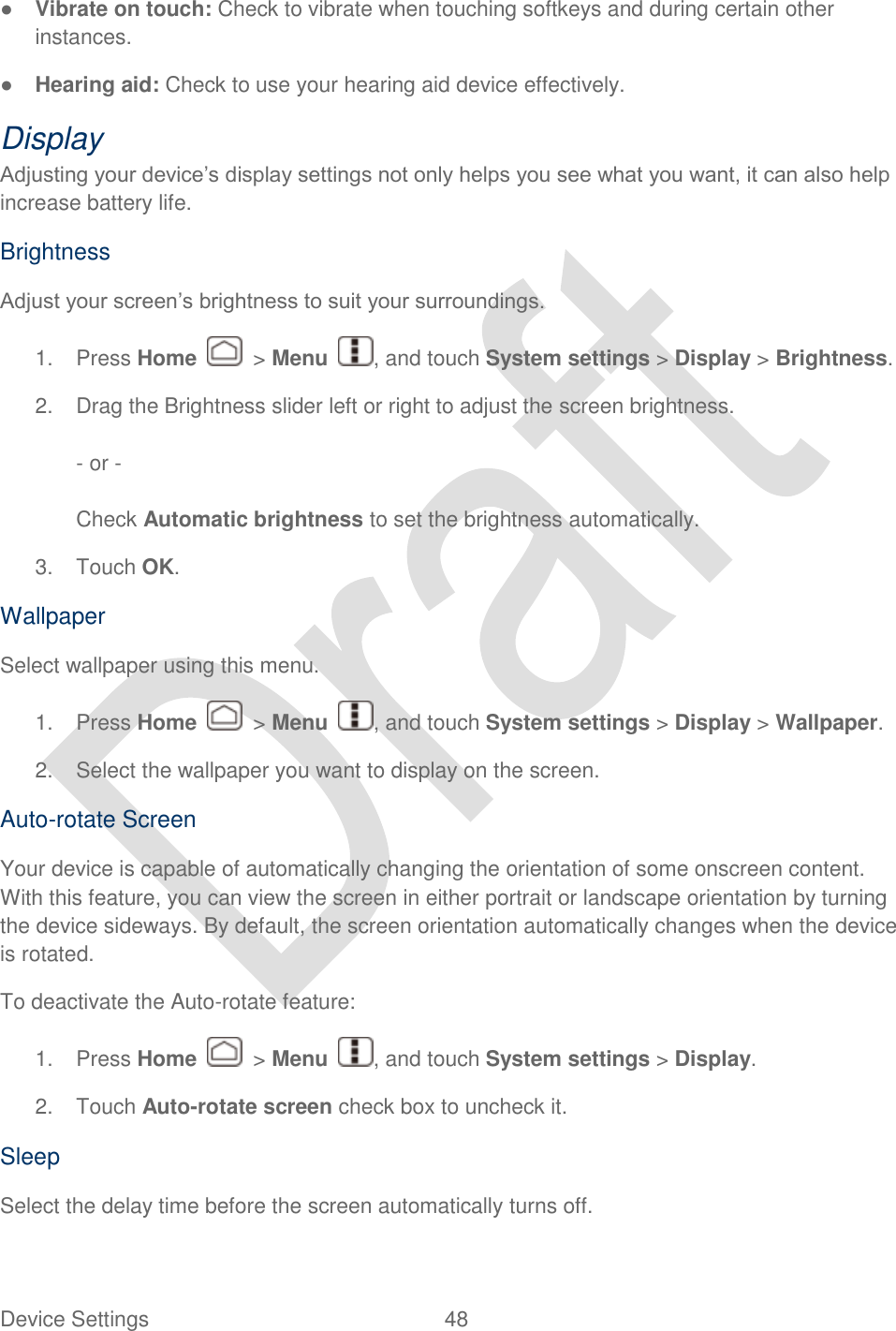  Device Settings  48   ● Vibrate on touch: Check to vibrate when touching softkeys and during certain other instances. ● Hearing aid: Check to use your hearing aid device effectively. Display   Adjusting your device‟s display settings not only helps you see what you want, it can also help increase battery life. Brightness Adjust your screen‟s brightness to suit your surroundings. 1.  Press Home    &gt; Menu  , and touch System settings &gt; Display &gt; Brightness. 2.  Drag the Brightness slider left or right to adjust the screen brightness.  - or -  Check Automatic brightness to set the brightness automatically. 3.  Touch OK. Wallpaper Select wallpaper using this menu.   1.  Press Home    &gt; Menu  , and touch System settings &gt; Display &gt; Wallpaper. 2.  Select the wallpaper you want to display on the screen. Auto-rotate Screen Your device is capable of automatically changing the orientation of some onscreen content. With this feature, you can view the screen in either portrait or landscape orientation by turning the device sideways. By default, the screen orientation automatically changes when the device is rotated. To deactivate the Auto-rotate feature: 1.  Press Home    &gt; Menu  , and touch System settings &gt; Display. 2.  Touch Auto-rotate screen check box to uncheck it. Sleep Select the delay time before the screen automatically turns off. 