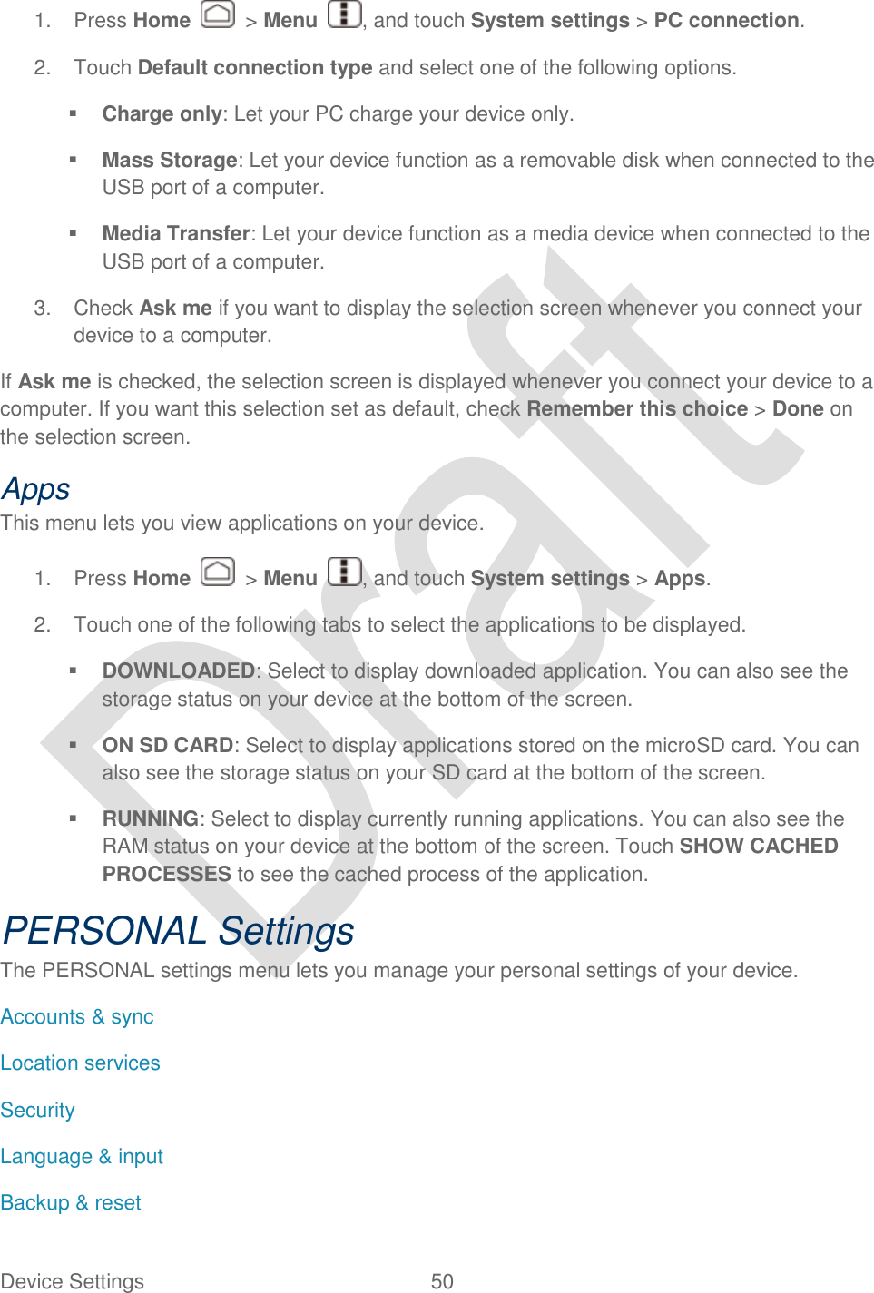  Device Settings  50   1.  Press Home    &gt; Menu  , and touch System settings &gt; PC connection. 2.  Touch Default connection type and select one of the following options.  Charge only: Let your PC charge your device only.  Mass Storage: Let your device function as a removable disk when connected to the USB port of a computer.  Media Transfer: Let your device function as a media device when connected to the USB port of a computer. 3.  Check Ask me if you want to display the selection screen whenever you connect your device to a computer. If Ask me is checked, the selection screen is displayed whenever you connect your device to a computer. If you want this selection set as default, check Remember this choice &gt; Done on the selection screen. Apps This menu lets you view applications on your device.   1.  Press Home    &gt; Menu  , and touch System settings &gt; Apps. 2.  Touch one of the following tabs to select the applications to be displayed.  DOWNLOADED: Select to display downloaded application. You can also see the storage status on your device at the bottom of the screen.  ON SD CARD: Select to display applications stored on the microSD card. You can also see the storage status on your SD card at the bottom of the screen.  RUNNING: Select to display currently running applications. You can also see the RAM status on your device at the bottom of the screen. Touch SHOW CACHED PROCESSES to see the cached process of the application. PERSONAL Settings The PERSONAL settings menu lets you manage your personal settings of your device. Accounts &amp; sync Location services Security Language &amp; input Backup &amp; reset 