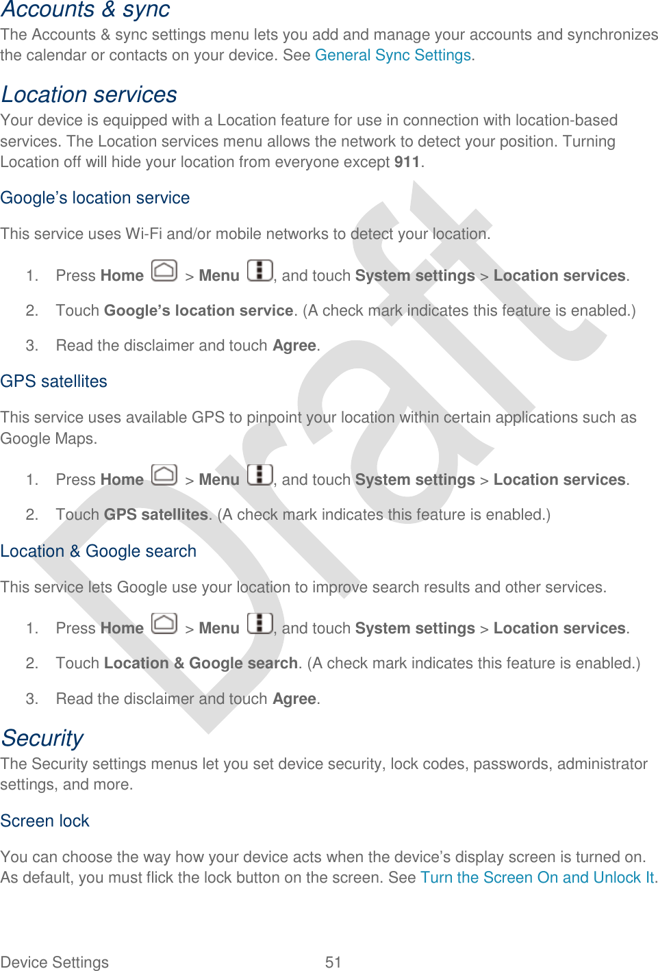  Device Settings  51   Accounts &amp; sync   The Accounts &amp; sync settings menu lets you add and manage your accounts and synchronizes the calendar or contacts on your device. See General Sync Settings. Location services Your device is equipped with a Location feature for use in connection with location-based services. The Location services menu allows the network to detect your position. Turning Location off will hide your location from everyone except 911. Google‟s location service This service uses Wi-Fi and/or mobile networks to detect your location. 1.  Press Home    &gt; Menu  , and touch System settings &gt; Location services. 2.  Touch Google’s location service. (A check mark indicates this feature is enabled.) 3.  Read the disclaimer and touch Agree. GPS satellites This service uses available GPS to pinpoint your location within certain applications such as Google Maps. 1.  Press Home    &gt; Menu  , and touch System settings &gt; Location services. 2.  Touch GPS satellites. (A check mark indicates this feature is enabled.) Location &amp; Google search This service lets Google use your location to improve search results and other services.   1.  Press Home    &gt; Menu  , and touch System settings &gt; Location services. 2.  Touch Location &amp; Google search. (A check mark indicates this feature is enabled.) 3.  Read the disclaimer and touch Agree. Security The Security settings menus let you set device security, lock codes, passwords, administrator settings, and more. Screen lock You can choose the way how your device acts when the device‟s display screen is turned on. As default, you must flick the lock button on the screen. See Turn the Screen On and Unlock It.   