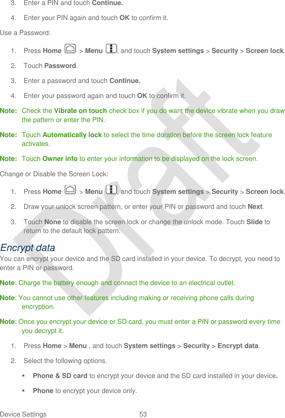  Device Settings  53   3.  Enter a PIN and touch Continue. 4.  Enter your PIN again and touch OK to confirm it. Use a Password: 1.  Press Home    &gt; Menu  , and touch System settings &gt; Security &gt; Screen lock. 2.  Touch Password. 3.  Enter a password and touch Continue. 4.  Enter your password again and touch OK to confirm it. Note:  Check the Vibrate on touch check box if you do want the device vibrate when you draw the pattern or enter the PIN. Note:  Touch Automatically lock to select the time duration before the screen lock feature activates. Note:  Touch Owner info to enter your information to be displayed on the lock screen. Change or Disable the Screen Lock: 1.  Press Home    &gt; Menu  , and touch System settings &gt; Security &gt; Screen lock. 2.  Draw your unlock screen pattern, or enter your PIN or password and touch Next. 3.  Touch None to disable the screen lock or change the unlock mode. Touch Slide to return to the default lock pattern. Encrypt data You can encrypt your device and the SD card installed in your device. To decrypt, you need to enter a PIN or password. Note: Charge the battery enough and connect the device to an electrical outlet. Note: You cannot use other features including making or receiving phone calls during encryption. Note: Once you encrypt your device or SD card, you must enter a PIN or password every time you decrypt it. 1.  Press Home &gt; Menu , and touch System settings &gt; Security &gt; Encrypt data. 2.  Select the following options.  Phone &amp; SD card to encrypt your device and the SD card installed in your device.  Phone to encrypt your device only. 