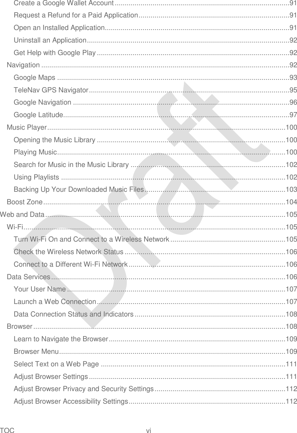  TOC  vi   Create a Google Wallet Account ........................................................................................91 Request a Refund for a Paid Application ............................................................................91 Open an Installed Application.............................................................................................91 Uninstall an Application ......................................................................................................92 Get Help with Google Play .................................................................................................92 Navigation .............................................................................................................................92 Google Maps .....................................................................................................................93 TeleNav GPS Navigator .....................................................................................................95 Google Navigation .............................................................................................................96 Google Latitude..................................................................................................................97 Music Player ........................................................................................................................ 100 Opening the Music Library ............................................................................................... 100 Playing Music ................................................................................................................... 100 Search for Music in the Music Library .............................................................................. 102 Using Playlists ................................................................................................................. 102 Backing Up Your Downloaded Music Files ....................................................................... 103 Boost Zone .......................................................................................................................... 104 Web and Data ......................................................................................................................... 105 Wi-Fi .................................................................................................................................... 105 Turn Wi-Fi On and Connect to a Wireless Network .......................................................... 105 Check the Wireless Network Status ................................................................................. 106 Connect to a Different Wi-Fi Network ............................................................................... 106 Data Services ...................................................................................................................... 106 Your User Name .............................................................................................................. 107 Launch a Web Connection ............................................................................................... 107 Data Connection Status and Indicators ............................................................................ 108 Browser ............................................................................................................................... 108 Learn to Navigate the Browser ......................................................................................... 109 Browser Menu .................................................................................................................. 109 Select Text on a Web Page ............................................................................................. 111 Adjust Browser Settings ................................................................................................... 111 Adjust Browser Privacy and Security Settings .................................................................. 112 Adjust Browser Accessibility Settings ............................................................................... 112 