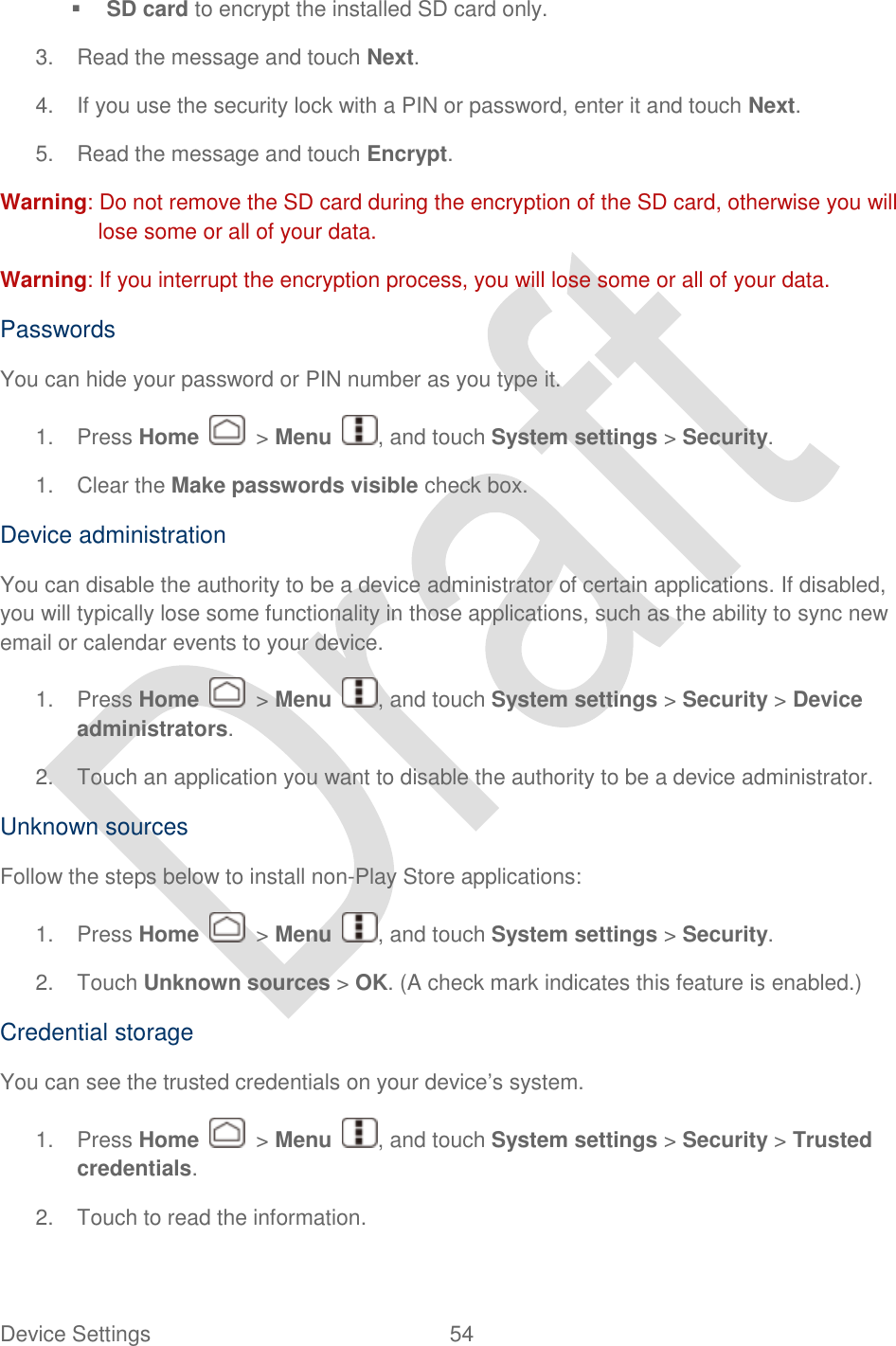  Device Settings  54    SD card to encrypt the installed SD card only. 3.  Read the message and touch Next. 4.  If you use the security lock with a PIN or password, enter it and touch Next. 5.  Read the message and touch Encrypt. Warning: Do not remove the SD card during the encryption of the SD card, otherwise you will lose some or all of your data. Warning: If you interrupt the encryption process, you will lose some or all of your data. Passwords You can hide your password or PIN number as you type it. 1.  Press Home    &gt; Menu  , and touch System settings &gt; Security. 1.  Clear the Make passwords visible check box. Device administration You can disable the authority to be a device administrator of certain applications. If disabled, you will typically lose some functionality in those applications, such as the ability to sync new email or calendar events to your device. 1.  Press Home    &gt; Menu  , and touch System settings &gt; Security &gt; Device administrators. 2.  Touch an application you want to disable the authority to be a device administrator. Unknown sources Follow the steps below to install non-Play Store applications: 1.  Press Home    &gt; Menu  , and touch System settings &gt; Security. 2.  Touch Unknown sources &gt; OK. (A check mark indicates this feature is enabled.) Credential storage You can see the trusted credentials on your device‟s system. 1.  Press Home    &gt; Menu  , and touch System settings &gt; Security &gt; Trusted credentials. 2.  Touch to read the information. 