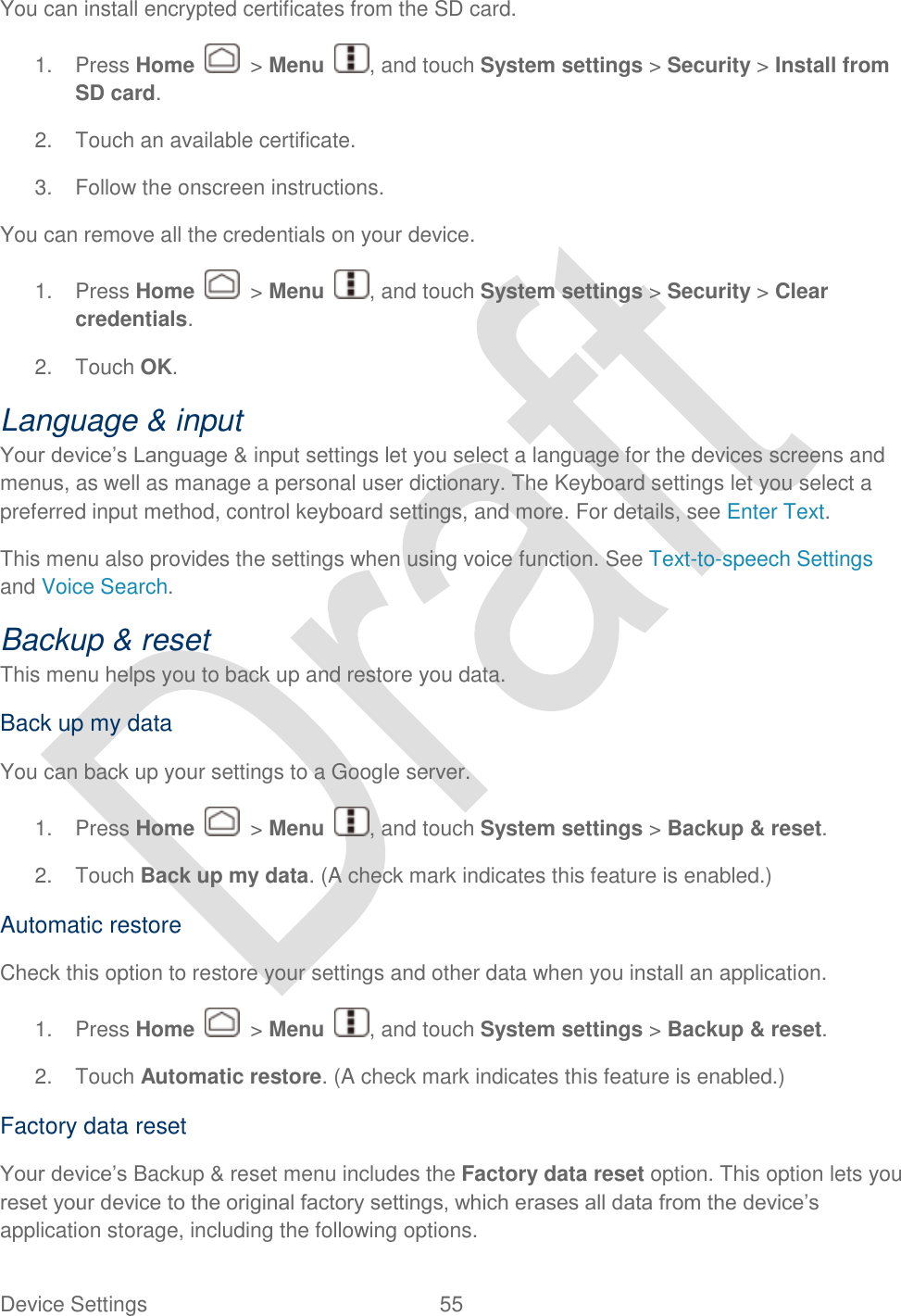  Device Settings  55   You can install encrypted certificates from the SD card. 1.  Press Home    &gt; Menu  , and touch System settings &gt; Security &gt; Install from SD card. 2.  Touch an available certificate. 3.  Follow the onscreen instructions. You can remove all the credentials on your device. 1.  Press Home    &gt; Menu  , and touch System settings &gt; Security &gt; Clear credentials. 2.  Touch OK. Language &amp; input Your device‟s Language &amp; input settings let you select a language for the devices screens and menus, as well as manage a personal user dictionary. The Keyboard settings let you select a preferred input method, control keyboard settings, and more. For details, see Enter Text. This menu also provides the settings when using voice function. See Text-to-speech Settings and Voice Search. Backup &amp; reset This menu helps you to back up and restore you data. Back up my data You can back up your settings to a Google server. 1.  Press Home    &gt; Menu  , and touch System settings &gt; Backup &amp; reset. 2.  Touch Back up my data. (A check mark indicates this feature is enabled.) Automatic restore Check this option to restore your settings and other data when you install an application. 1.  Press Home    &gt; Menu  , and touch System settings &gt; Backup &amp; reset. 2.  Touch Automatic restore. (A check mark indicates this feature is enabled.) Factory data reset Your device‟s Backup &amp; reset menu includes the Factory data reset option. This option lets you reset your device to the original factory settings, which erases all data from the device‟s application storage, including the following options. 