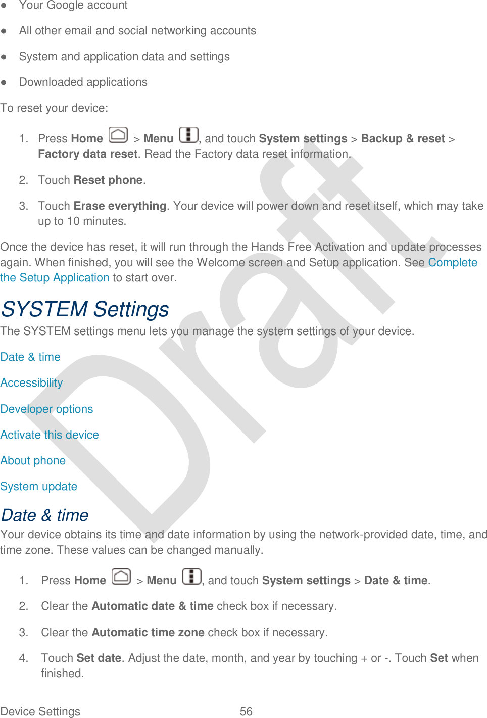  Device Settings  56   ●  Your Google account ●  All other email and social networking accounts ●  System and application data and settings ●  Downloaded applications To reset your device: 1.  Press Home    &gt; Menu  , and touch System settings &gt; Backup &amp; reset &gt; Factory data reset. Read the Factory data reset information. 2.  Touch Reset phone. 3.  Touch Erase everything. Your device will power down and reset itself, which may take up to 10 minutes. Once the device has reset, it will run through the Hands Free Activation and update processes again. When finished, you will see the Welcome screen and Setup application. See Complete the Setup Application to start over. SYSTEM Settings The SYSTEM settings menu lets you manage the system settings of your device. Date &amp; time Accessibility Developer options Activate this device About phone System update   Date &amp; time Your device obtains its time and date information by using the network-provided date, time, and time zone. These values can be changed manually. 1.  Press Home    &gt; Menu  , and touch System settings &gt; Date &amp; time. 2.  Clear the Automatic date &amp; time check box if necessary. 3.  Clear the Automatic time zone check box if necessary. 4.  Touch Set date. Adjust the date, month, and year by touching + or -. Touch Set when finished. 