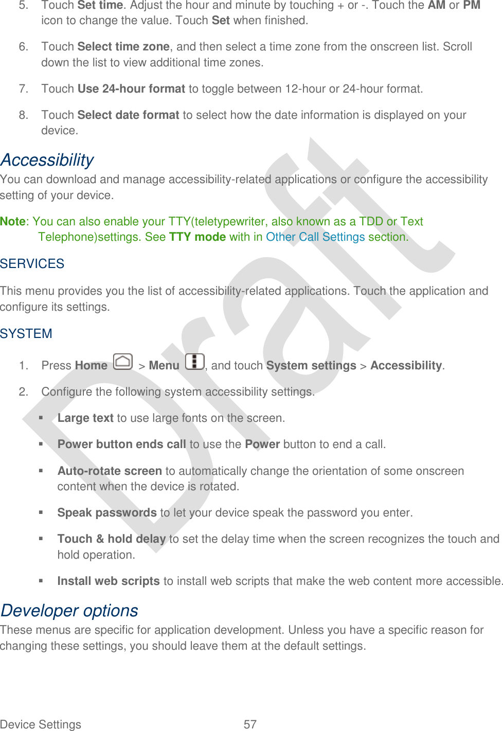  Device Settings  57   5.  Touch Set time. Adjust the hour and minute by touching + or -. Touch the AM or PM icon to change the value. Touch Set when finished. 6.  Touch Select time zone, and then select a time zone from the onscreen list. Scroll down the list to view additional time zones. 7.  Touch Use 24-hour format to toggle between 12-hour or 24-hour format. 8.  Touch Select date format to select how the date information is displayed on your device. Accessibility You can download and manage accessibility-related applications or configure the accessibility setting of your device.   Note: You can also enable your TTY(teletypewriter, also known as a TDD or Text Telephone)settings. See TTY mode with in Other Call Settings section. SERVICES This menu provides you the list of accessibility-related applications. Touch the application and configure its settings. SYSTEM 1.  Press Home    &gt; Menu  , and touch System settings &gt; Accessibility. 2.  Configure the following system accessibility settings.  Large text to use large fonts on the screen.  Power button ends call to use the Power button to end a call.  Auto-rotate screen to automatically change the orientation of some onscreen content when the device is rotated.  Speak passwords to let your device speak the password you enter.  Touch &amp; hold delay to set the delay time when the screen recognizes the touch and hold operation.  Install web scripts to install web scripts that make the web content more accessible. Developer options These menus are specific for application development. Unless you have a specific reason for changing these settings, you should leave them at the default settings. 