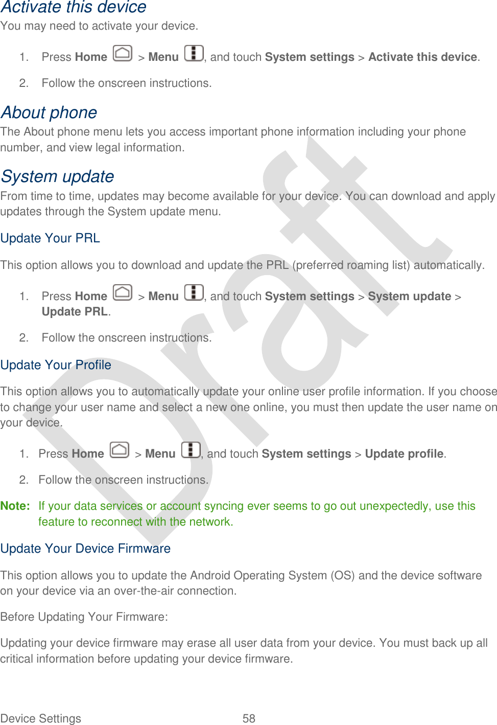  Device Settings  58   Activate this device You may need to activate your device.   1.  Press Home    &gt; Menu  , and touch System settings &gt; Activate this device. 2.  Follow the onscreen instructions. About phone The About phone menu lets you access important phone information including your phone number, and view legal information. System update From time to time, updates may become available for your device. You can download and apply updates through the System update menu. Update Your PRL This option allows you to download and update the PRL (preferred roaming list) automatically. 1.  Press Home    &gt; Menu  , and touch System settings &gt; System update &gt; Update PRL.   2.  Follow the onscreen instructions. Update Your Profile This option allows you to automatically update your online user profile information. If you choose to change your user name and select a new one online, you must then update the user name on your device. 1.  Press Home    &gt; Menu  , and touch System settings &gt; Update profile.   2.  Follow the onscreen instructions. Note:  If your data services or account syncing ever seems to go out unexpectedly, use this feature to reconnect with the network. Update Your Device Firmware This option allows you to update the Android Operating System (OS) and the device software on your device via an over-the-air connection. Before Updating Your Firmware: Updating your device firmware may erase all user data from your device. You must back up all critical information before updating your device firmware. 