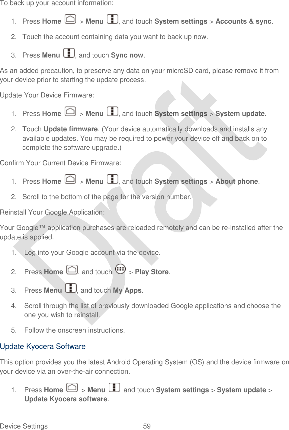  Device Settings  59   To back up your account information: 1.  Press Home    &gt; Menu  , and touch System settings &gt; Accounts &amp; sync. 2.  Touch the account containing data you want to back up now. 3.  Press Menu  , and touch Sync now. As an added precaution, to preserve any data on your microSD card, please remove it from your device prior to starting the update process. Update Your Device Firmware: 1.  Press Home    &gt; Menu  , and touch System settings &gt; System update. 2.  Touch Update firmware. (Your device automatically downloads and installs any available updates. You may be required to power your device off and back on to complete the software upgrade.) Confirm Your Current Device Firmware: 1.  Press Home    &gt; Menu , and touch System settings &gt; About phone.   2.  Scroll to the bottom of the page for the version number. Reinstall Your Google Application: Your Google™ application purchases are reloaded remotely and can be re-installed after the update is applied.   1.  Log into your Google account via the device. 2.  Press Home  , and touch    &gt; Play Store. 3.  Press Menu  , and touch My Apps.   4.  Scroll through the list of previously downloaded Google applications and choose the one you wish to reinstall. 5.  Follow the onscreen instructions. Update Kyocera Software This option provides you the latest Android Operating System (OS) and the device firmware on your device via an over-the-air connection.   1.  Press Home    &gt; Menu    and touch System settings &gt; System update &gt; Update Kyocera software. 