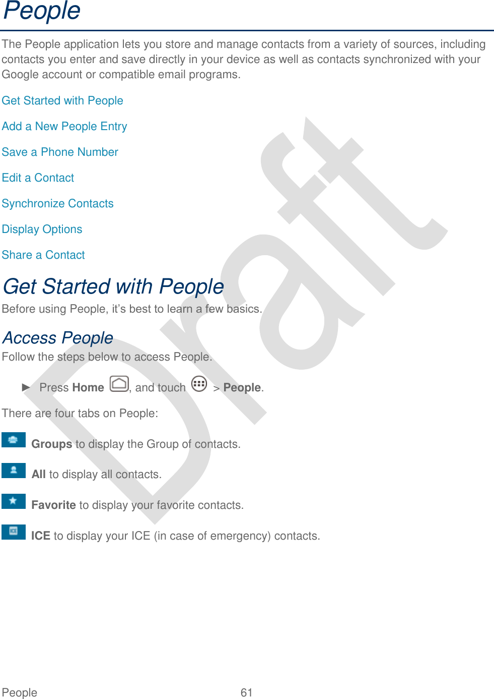  People  61   People The People application lets you store and manage contacts from a variety of sources, including contacts you enter and save directly in your device as well as contacts synchronized with your Google account or compatible email programs. Get Started with People Add a New People Entry Save a Phone Number Edit a Contact Synchronize Contacts Display Options Share a Contact Get Started with People Before using People, it‟s best to learn a few basics. Access People Follow the steps below to access People. ►  Press Home  , and touch    &gt; People. There are four tabs on People:  Groups to display the Group of contacts.  All to display all contacts.  Favorite to display your favorite contacts.  ICE to display your ICE (in case of emergency) contacts.  