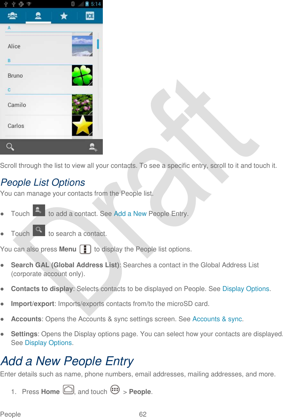  People  62    Scroll through the list to view all your contacts. To see a specific entry, scroll to it and touch it. People List Options You can manage your contacts from the People list. ●  Touch    to add a contact. See Add a New People Entry.   ●  Touch    to search a contact. You can also press Menu    to display the People list options. ● Search GAL (Global Address List): Searches a contact in the Global Address List (corporate account only). ● Contacts to display: Selects contacts to be displayed on People. See Display Options. ● Import/export: Imports/exports contacts from/to the microSD card. ● Accounts: Opens the Accounts &amp; sync settings screen. See Accounts &amp; sync. ● Settings: Opens the Display options page. You can select how your contacts are displayed. See Display Options. Add a New People Entry   Enter details such as name, phone numbers, email addresses, mailing addresses, and more. 1.  Press Home  , and touch    &gt; People. 