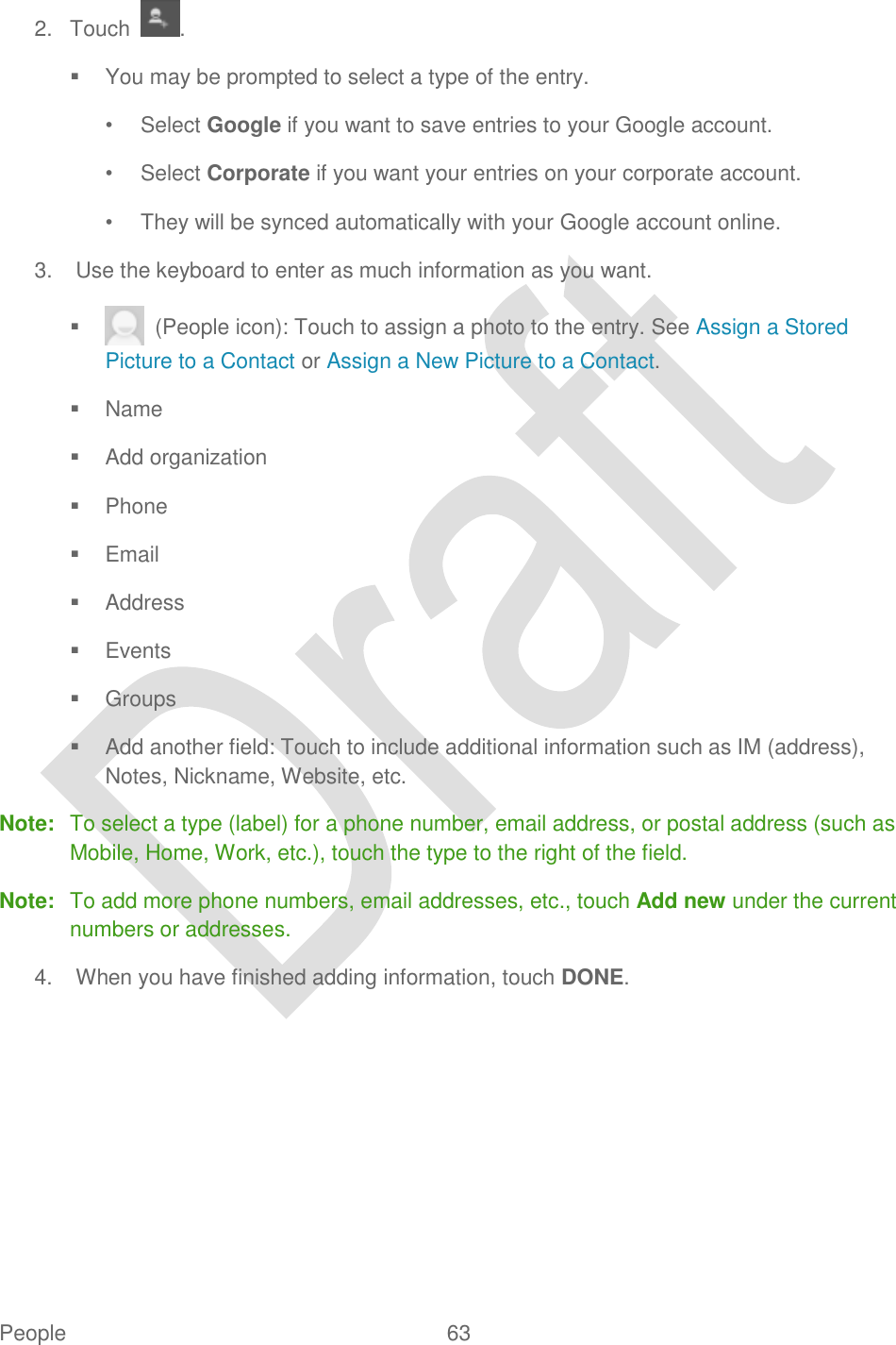  People  63   2.  Touch  .   You may be prompted to select a type of the entry.   •  Select Google if you want to save entries to your Google account. •  Select Corporate if you want your entries on your corporate account. •  They will be synced automatically with your Google account online. 3.  Use the keyboard to enter as much information as you want.     (People icon): Touch to assign a photo to the entry. See Assign a Stored Picture to a Contact or Assign a New Picture to a Contact.   Name   Add organization   Phone   Email   Address   Events   Groups   Add another field: Touch to include additional information such as IM (address), Notes, Nickname, Website, etc. Note:  To select a type (label) for a phone number, email address, or postal address (such as Mobile, Home, Work, etc.), touch the type to the right of the field. Note:  To add more phone numbers, email addresses, etc., touch Add new under the current numbers or addresses. 4.  When you have finished adding information, touch DONE. 