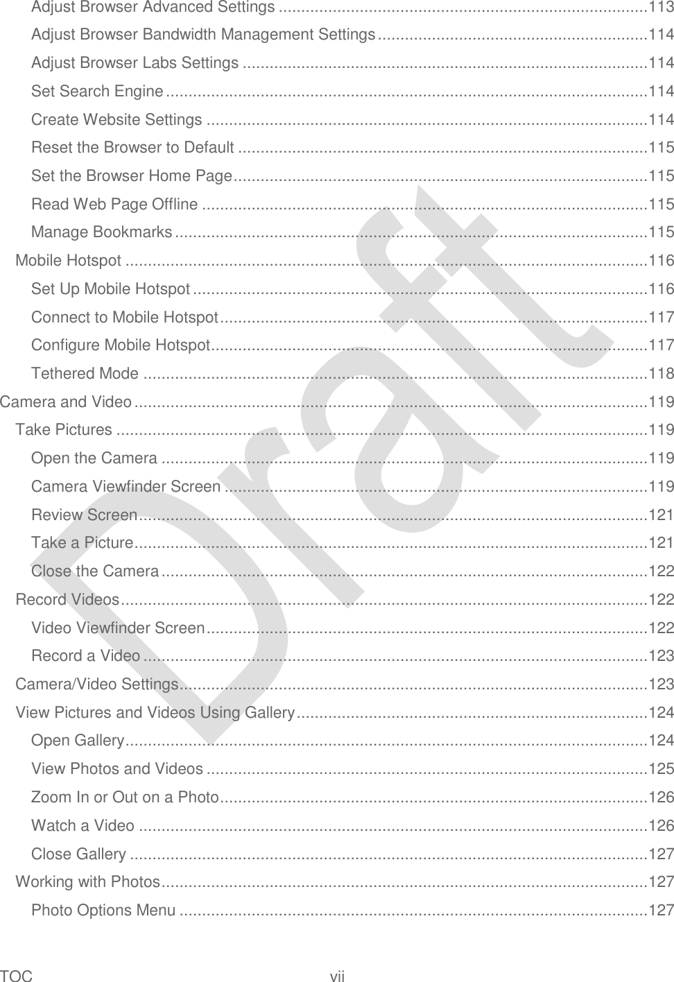  TOC  vii   Adjust Browser Advanced Settings .................................................................................. 113 Adjust Browser Bandwidth Management Settings ............................................................ 114 Adjust Browser Labs Settings .......................................................................................... 114 Set Search Engine ........................................................................................................... 114 Create Website Settings .................................................................................................. 114 Reset the Browser to Default ........................................................................................... 115 Set the Browser Home Page ............................................................................................ 115 Read Web Page Offline ................................................................................................... 115 Manage Bookmarks ......................................................................................................... 115 Mobile Hotspot .................................................................................................................... 116 Set Up Mobile Hotspot ..................................................................................................... 116 Connect to Mobile Hotspot ............................................................................................... 117 Configure Mobile Hotspot ................................................................................................. 117 Tethered Mode ................................................................................................................ 118 Camera and Video .................................................................................................................. 119 Take Pictures ...................................................................................................................... 119 Open the Camera ............................................................................................................ 119 Camera Viewfinder Screen .............................................................................................. 119 Review Screen ................................................................................................................. 121 Take a Picture .................................................................................................................. 121 Close the Camera ............................................................................................................ 122 Record Videos ..................................................................................................................... 122 Video Viewfinder Screen .................................................................................................. 122 Record a Video ................................................................................................................ 123 Camera/Video Settings ........................................................................................................ 123 View Pictures and Videos Using Gallery .............................................................................. 124 Open Gallery .................................................................................................................... 124 View Photos and Videos .................................................................................................. 125 Zoom In or Out on a Photo ............................................................................................... 126 Watch a Video ................................................................................................................. 126 Close Gallery ................................................................................................................... 127 Working with Photos ............................................................................................................ 127 Photo Options Menu ........................................................................................................ 127 