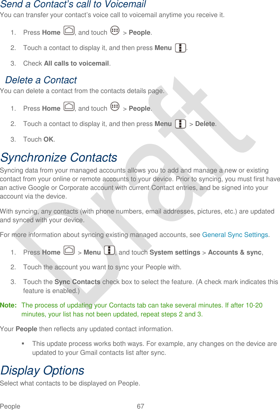  People  67   Send a Contact’s call to Voicemail You can transfer your contact‟s voice call to voicemail anytime you receive it. 1.  Press Home  , and touch    &gt; People. 2.  Touch a contact to display it, and then press Menu  . 3.  Check All calls to voicemail.   Delete a Contact You can delete a contact from the contacts details page. 1.  Press Home  , and touch    &gt; People. 2.  Touch a contact to display it, and then press Menu  &gt; Delete. 3.  Touch OK. Synchronize Contacts Syncing data from your managed accounts allows you to add and manage a new or existing contact from your online or remote accounts to your device. Prior to syncing, you must first have an active Google or Corporate account with current Contact entries, and be signed into your account via the device. With syncing, any contacts (with phone numbers, email addresses, pictures, etc.) are updated and synced with your device. For more information about syncing existing managed accounts, see General Sync Settings. 1.  Press Home    &gt; Menu  , and touch System settings &gt; Accounts &amp; sync,   2.  Touch the account you want to sync your People with. 3.  Touch the Sync Contacts check box to select the feature. (A check mark indicates this feature is enabled.) Note:  The process of updating your Contacts tab can take several minutes. If after 10-20 minutes, your list has not been updated, repeat steps 2 and 3. Your People then reflects any updated contact information.   This update process works both ways. For example, any changes on the device are updated to your Gmail contacts list after sync.   Display Options   Select what contacts to be displayed on People. 