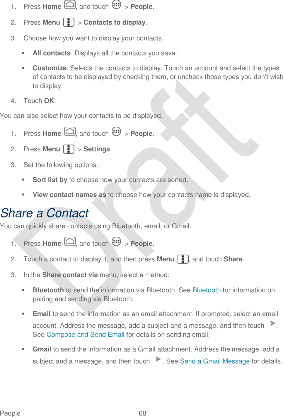  People  68   1.  Press Home  , and touch    &gt; People. 2.  Press Menu    &gt; Contacts to display. 3.  Choose how you want to display your contacts.  All contacts: Displays all the contacts you save.  Customize: Selects the contacts to display. Touch an account and select the types of contacts to be displayed by checking them, or uncheck those types you don‟t wish to display. 4.  Touch OK. You can also select how your contacts to be displayed. 1.  Press Home  , and touch    &gt; People. 2.  Press Menu    &gt; Settings. 3.  Set the following options.  Sort list by to choose how your contacts are sorted.  View contact names as to choose how your contacts name is displayed. Share a Contact You can quickly share contacts using Bluetooth, email, or Gmail. 1.  Press Home  , and touch    &gt; People. 2.  Touch a contact to display it, and then press Menu  , and touch Share. 3.  In the Share contact via menu, select a method:  Bluetooth to send the information via Bluetooth. See Bluetooth for information on pairing and sending via Bluetooth.  Email to send the information as an email attachment. If prompted, select an email account. Address the message, add a subject and a message, and then touch  . See Compose and Send Email for details on sending email.  Gmail to send the information as a Gmail attachment. Address the message, add a subject and a message, and then touch  . See Send a Gmail Message for details. 