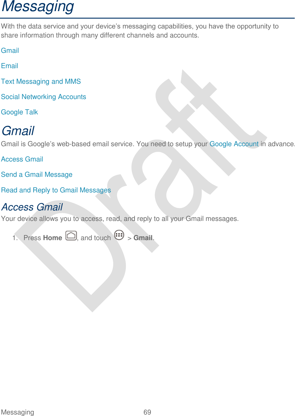  Messaging  69   Messaging With the data service and your device‟s messaging capabilities, you have the opportunity to share information through many different channels and accounts. Gmail Email Text Messaging and MMS Social Networking Accounts Google Talk Gmail Gmail is Google‟s web-based email service. You need to setup your Google Account in advance. Access Gmail Send a Gmail Message Read and Reply to Gmail Messages Access Gmail Your device allows you to access, read, and reply to all your Gmail messages.   1.  Press Home  , and touch    &gt; Gmail. 